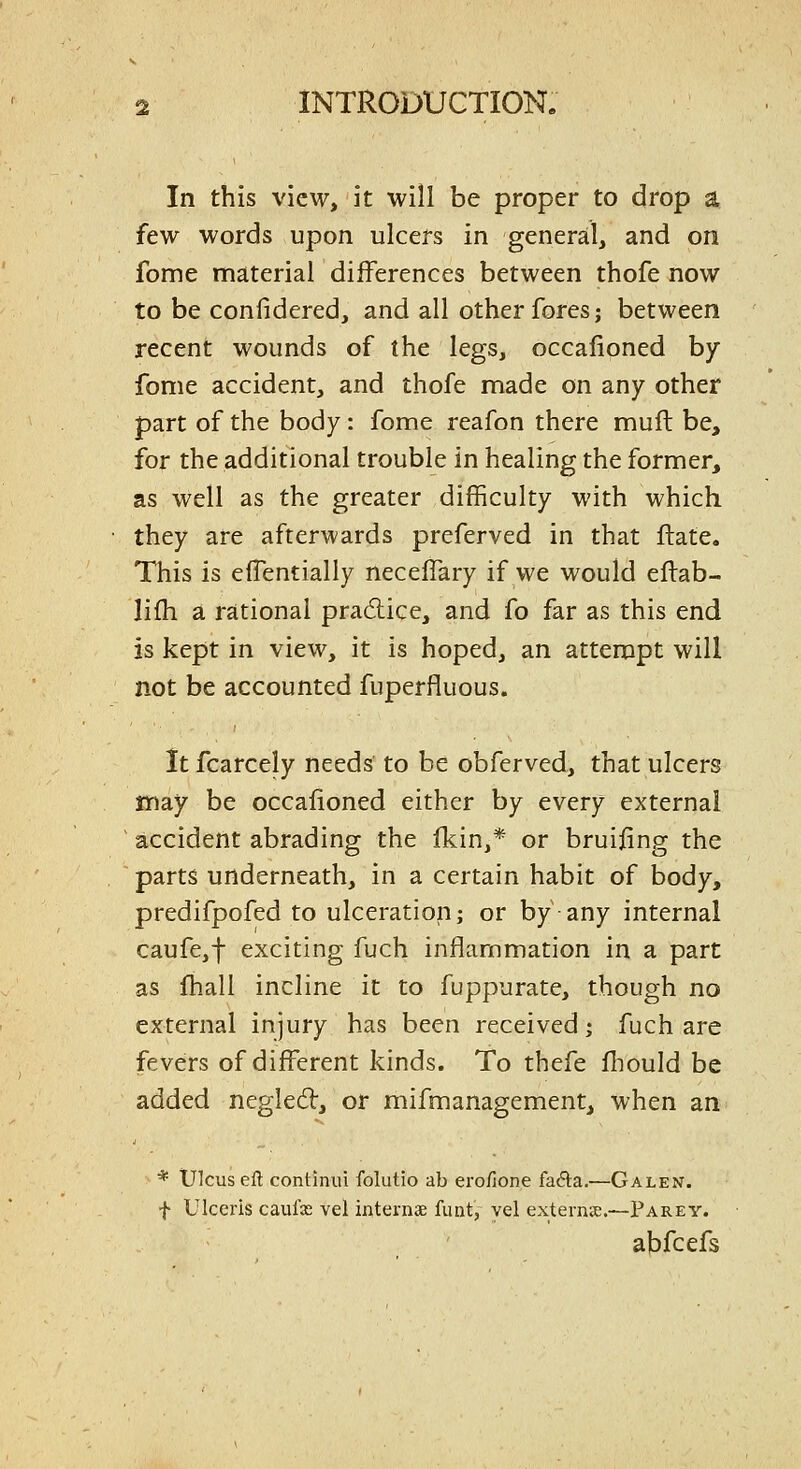 In this view, it will be proper to drop a few words upon ulcers in general, and on fome material differences between thofe now to be confidered, and all other fores j between recent wounds of the legs, occafioned by fome accident, and thofe made on any other part of the body: fome reafon there muft be, for the additional trouble in healing the former, as well as the greater difficulty with which they are afterwards preferved in that ftate. This is eflentially neceffary if we would eftab- lifh a rational practice, and fo far as this end is kept in view, it is hoped, an attempt will not be accounted fuperfluous. Itfcarcely needs to be obferved, that ulcers may be occafioned either by every external accident abrading the fkin,* or bruifing the parts underneath, in a certain habit of body, predifpofed to ulceration; or by any internal caufe,f exciting fuch inflammation in a part as fhall incline it to fuppurate, though no external injury has been received; fuch are fevers of different kinds. To thefe fhould be added negled, or mifmanagement, when an * Ulcus eft continui folutio ab ero/lone fa6la.—Galen. f Ulceris caufx vel internae funt, vel externic.—Parey. abfcefs