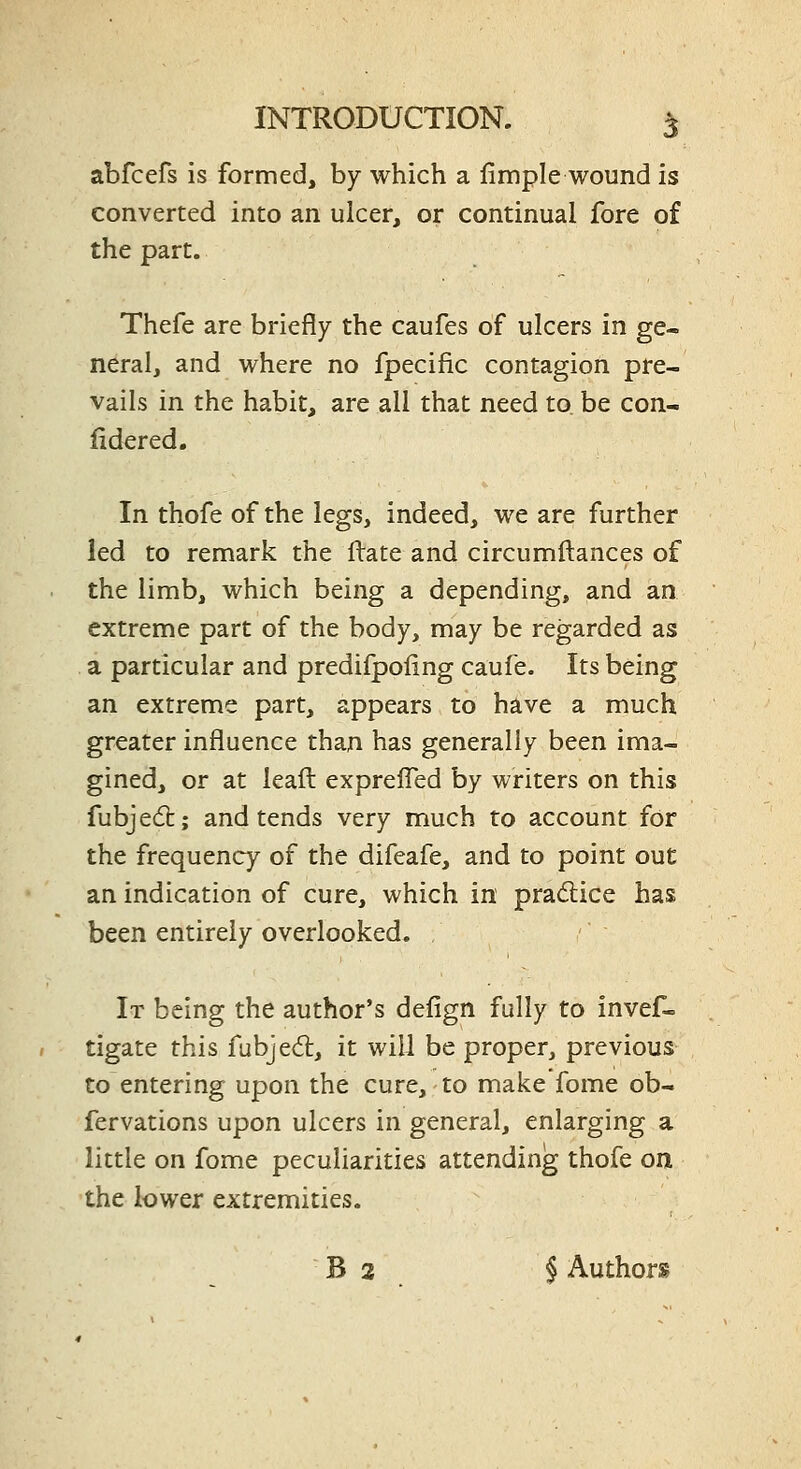 abfcefs is formed, by which a fimple wound is converted into an ulcer, or continual fore of the part. Thefe are briefly the caufes of ulcers in ge- neral, and where no fpecific contagion pre- vails in the habit, are all that need to be con- fidered. In thofe of the legs, indeed, we are further led to remark the ftate and circumftances of the limb, which being a depending, and an extreme part of the body, may be regarded as a particular and predifpoling caufe. Its being an extreme part, appears to have a much greater influence than has generally been ima- gined, or at leafl: exprefled by writers on this fubjed:; and tends very much to account for the frequency of the difeafe, and to point out an indication of cure, which in pradice has been entirely overlooked. It being the author's defign fully to invef- tigate this fubjed:, it will be proper, previous to entering upon the cure, to make fome ob- fervations upon ulcers in general, enlarging a little on fome peculiarities attending thofe on the lower extremities. B 2 § Authors