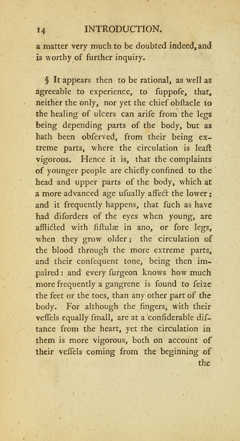 a matter very much to be doubted indeed, and is worthy of further inquiry. § It appears then to be rational, as well as agreeable to experience, to fuppofe, that, neither the only, nor yet the chief obflacle to the healing of ulcers can arife from the legs being depending parts of the body, but as hath been obferved, from their being ex- treme parts, where the circulation is leaft vigorous. Hence it is, that the complaints of younger people are chiefly confined to the head and upper parts of the body, which at a more advanced age ufually afFed: the lower; and it frequently happens, that fuch as have had diforders of the eyes when young, are afflided with fiftulae in ano, or fore legs, when they grow older; the circulation of the blood through the more extreme parts, -and their confequent tone, being then im- paired : and every furgeon knows how much more frequently a gangrene is found to feize the feet or the toes, than any other part of the body. For although the fingers, with their velTels equally fmall, are at a confiderable dif- tance from the heart, yet the circulation in them is more vigorous, both on account of their veflels coming from the beginning of the