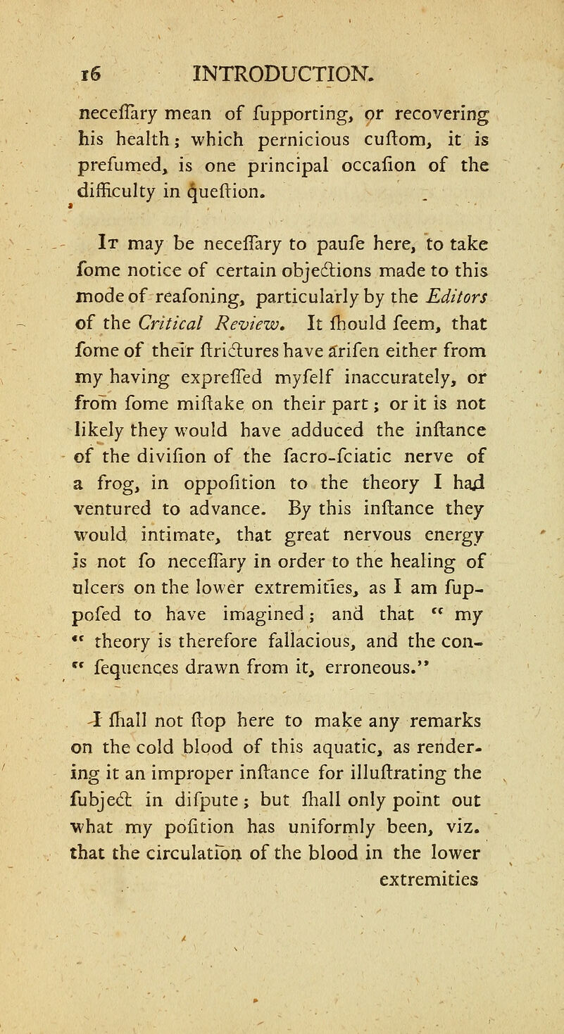 necefTary mean of fupporting, or recovering his health; which pernicious cuftom, it is prefumed, is one principal occalion of the difficulty in queftion. It may be neceflary to paufe here, to take fome notice of certain objedlions made to this mode of reafoning, particularly by the Editors of the Critical Review, It Ihould feem, that fome of their flridures have a:rifen either from my having exprefled myfelf inaccurately, or from fome miflake on their part; or it is not likely they would have adduced the inftance of the divifion of the facro-fciatic nerve of a frog, in oppofition to the theory I haji ventured to advance. By this inftance they would, intimate, that great nervous energy js not fo necefTary in order to the healing of ulcers on the lower extremities, as I am fup- pofed to have imagined; and that  my •* theory is therefore fallacious, and the con-  fequences drawn from it, erroneous.'* -I ITiall not flop here to make any remarks on the cold blood of this aquatic, as render- ing it an improper inftance for illuftrating the fubjedt in difpute; but fhall only point out what my pofition has uniformly been, viz. that the circulatibij of the blood in the lower extremities