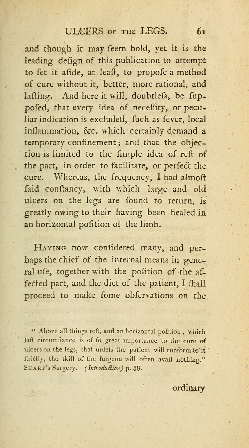 and though it may feem bold, yet it is the leading defign of this publication to attempt to fet it afide, at leaft, to propofe a method of cure without it, better, more rational, and lalling. And here it will, doubtlefs, be fup- pofed, that every idea of neceflity, or pecu- liar indication is excluded, fuch as fever, local inflammation, &c. which certainly demand a temporary confinement; and that the objec- tion is limited to the limple idea of reft of the part, in order to facilitate, or perfed: the cure. Whereas, the frequency, I had almofl faid conftancy, with w^hich large and old ulcers on the legs are found to return, is greatly owing to their having been healed in an horizontal polition of the limb. Having now conlidered many, and per- haps the chief of the internal means in gene- ral ufe, together with the position of the af- fedled part, and the diet of the patient, I fhall proceed to make fome obfervations on the  Above all things reft, and an horizontal pofition , which laft circLimftance is of fo great importance to the cure of ulcers on the legs, that unlefs the patient will conform t-o'it Ttrictly, the Ikill of the furgeon will often avail nothing. Sharp's Surgery, (hitrodii^ion)^.^S. , ' ordinary