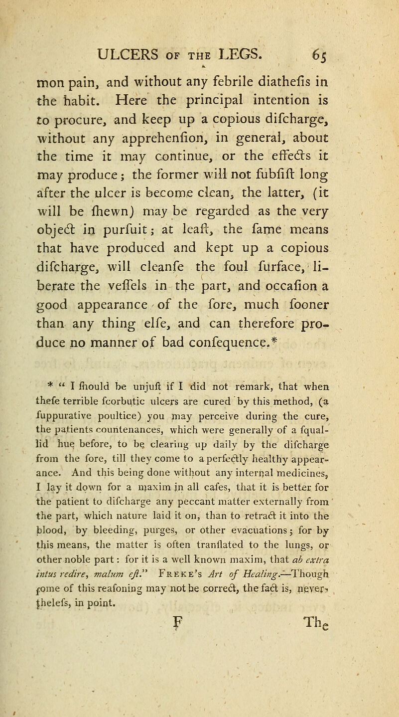 mon pain, and without any febrile diathefis in the habit. Here the principal intention is to procure, and keep up a copious difcharge, without any apprehenlion, in general, about the time it may continue, or the effedls it may produce; the former will not fubfift long after the ulcer is become clean, the latter, (it will be Ihewn) may be regarded as the very objed: in purfuitj at leaft, the fame means that have produced and kept up a copious difcharge, will cleanfe the foul furface, li- berate the veffels in the part, and occafion a good appearance of the fore, much fooner than any thing elfe, and can therefore pro- duce no manner of bad confequence.' * *  I fhould be unjuft if I did not remark, that when thefe terrible fcorbutic ulcers are cured by this method, (a fuppurative poultice) you may perceive during the cure, the patients countenances, which were generally of a fqual- lid hue before, to be clearing up daily by the difcharge from the fore, till tliey come to a perfeftly iiealthy appear- ance. And this being done without any interiial medicines, I lay it down for a njaxim jn all cafes, that it is better for the patient to difcharge any peccant matter externally from the part, which nature laid it on, than to retrad it into the blood, by bleeding, purges, or other evacuations j for by this means, the matter is often tranflated to the lungs, or other noble part: for it is a well known maxim, that al? extra intus redire, malum eji. Freke's Art of Hea/Ing.-^—Though fome of this reafoning may not be corre(5l, the fact is, never^ Jhelefs, in point. F ' The