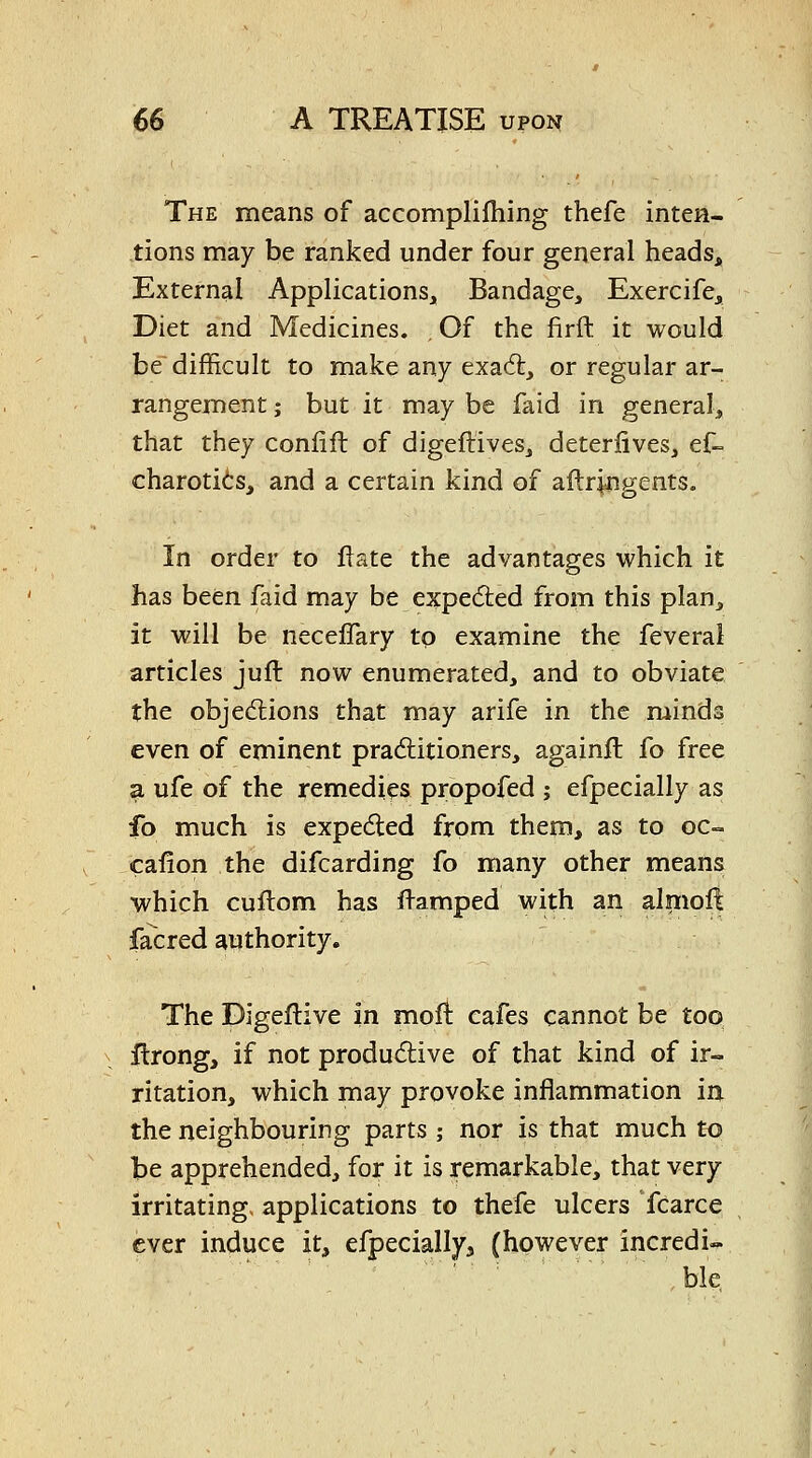 The means of accomplifhing thefe inten- tions may be ranked under four general heads. External Applications, Bandage, Exercife, Diet and Medicines. , Of the firft it would be difficult to make any exadfe, or regular ar- rangement; but it may be faid in general, that they conlift of digeftives, deteriives, ef-= charotits, and a certain kind of aftr^ngents. In order to fiate the advantages which it has been faid may be expeded from this plan, it will be neceflary to examine the feveral articles juft now enumerated, and to obviate the objections that may arife in the minds even of eminent praditioners, againft fo free a ufe of the remedies propofed ; efpecially as fo much is expeded from them, as to oc- cafion the difcarding fo many other means which cuflom has flamped with an alniolt facred authority. The Digeflive in moft: cafes cannot be too ilrong, if not produdive of that kind of ir- ritation, which may provoke inflammation in the neighbouring parts ; nor is that much to be apprehended, for it is remarkable, that very irritating> applications to thefe ulcers fcarce ever induce it, efpecially, (however incredi-