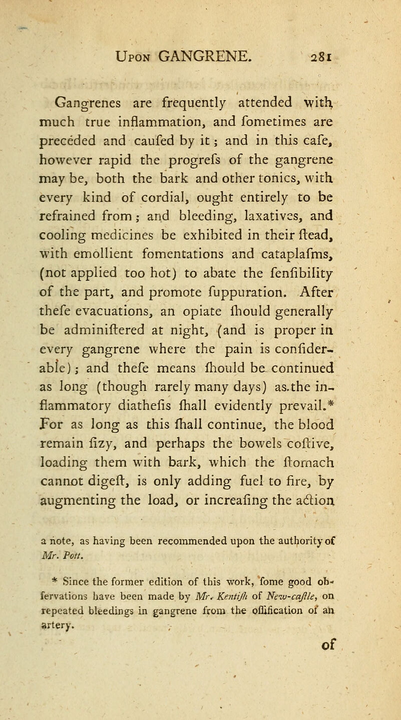 Gangrenes are frequently attended with much true inflammation, and fometimes are preceded and caufed by it; and in this cafe, however rapid the progrefs of the gangrene may be, both the tDark and other tonics, with every kind of cordial, ought entirely to be refrained from; and bleeding, laxatives, and cooling medicines be exhibited in their flead, with emollient fomentations and cataplafms, (not applied too hot) to abate the fenfibility of the part, and promote fuppuration. After thefe evacuations, an opiate Ibould generally be adminiftered at night, (and is proper in every gangrene where the pain is confider- able)j and thefe means fliould be. continued as long (though rarely many days) as.the in- flammatory diathelis fhall evidently prevail.* For as long as this Ihall continue, the blood remain lizy, and perhaps the bowels coftive, loading them with bark, which the ftomach cannot digeft, is only adding fuel to fire, by augmenting the load, or increaling the adtioix a note, as having been recommended upon the authority of Mr. Pott. * Since the former edition of this work, fome good ob- fervations have been made by Mr< Kentijh of Netv-cajlle, on repeated bleedings in gangrene from the oflification of an artery.