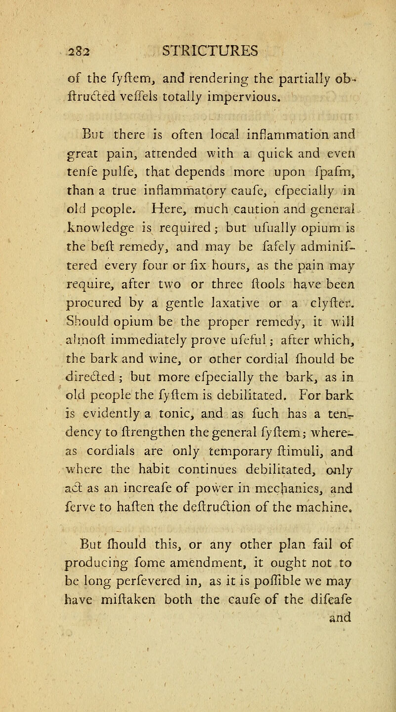 of the fyflem, and rendering the partially ob- flruded veffels totally impervious. But there is often local inflammation and great pain, attended with a quick and even tenfe pulfe, that depends more upon fpafrn, than a true inflammatory caufe, efpecially in old people. Here, much caution and general knowledge is required; but ufually opium is the beft rem.edy, and may be fafely adminif- tered every four or fix hours, as the pain may require, after two or three ftools have been procured by a gentle laxative or a clyfler. Should opium be the proper remedy, it will afmoft immediately prove ufeful; after which, the bark and wine, or other cordial fhould be dire(5led; but more efpecially the bark, as in old people the fyftem is debilitated. For bark is evidently a tonic, and as fuch has a ten- dency to ftrengthen the general fyftem; where- as cordials are only temporary ftimuli, and where the habit continues debilitated, only adl as an increafe of power in mechanics, and ferve to hafl:en the deftrudion of the machine. But fhould this, or any other plan fail of producing fome amendment, it ought not to be long perfevered in, as it is poffible we may have miftaken both the caufe of the difcafe and