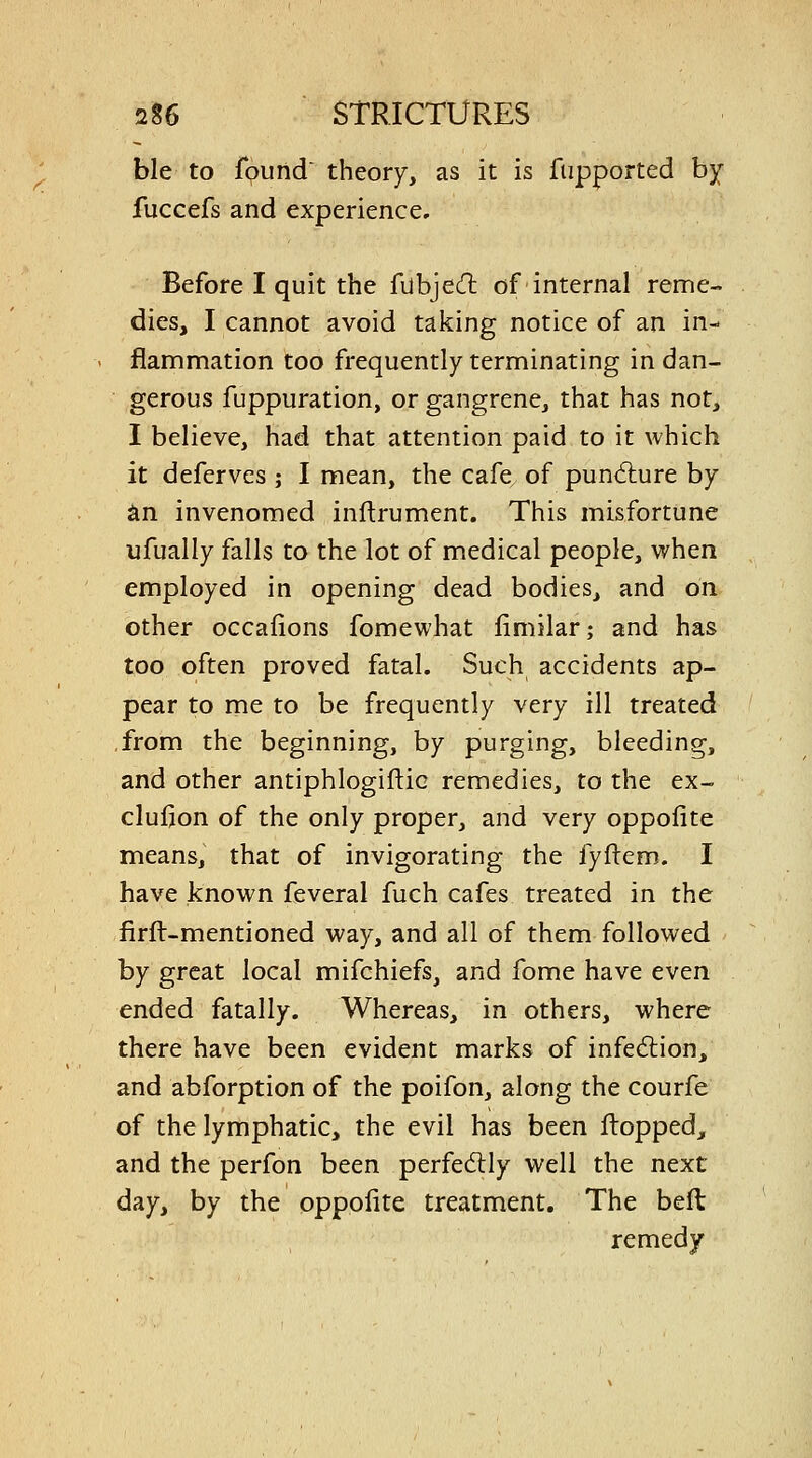 ble to found theory, as it is fupported by fuccefs and experience. Before I quit the fubjecfl of internal reme- dies, I cannot avoid taking notice of an in- flammation too frequently terminating in dan- gerous fuppuration, or gangrene, that has not, I believe, had that attention paid to it which it deferves ; I mean, the cafe of puniflure by an invenomed inftrument. This misfortune ufually falls to the lot of medical people, when employed in opening dead bodies, and on other occafions fomewhat limilar; and has too often proved fatal. Such accidents ap- pear to me to be frequently very ill treated from the beginning, by purging, bleeding, and other antiphlogiftic remedies, to the ex- clufion of the only proper, and very oppofite means, that of invigorating the fyftem. I have known feveral fuch cafes treated in the firft-mentioned way, and all of them followed by great local mifchiefs, and fome have even ended fatally. Whereas, in others, where there have been evident marks of infedion, and abforption of the poifon, along the courfe of the lymphatic, the evil has been flopped, and the perfon been perfedlly well the next day, by the oppofite treatment. The beft remedy