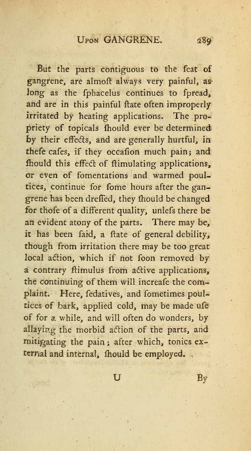 But the parts contiguous to the feat of gangrene, are almoft always very painful, as^ long as the fphacelus continues to fpread, and are in this painful ftate often improperly irritated by heating applications. The pro- priety of topicals (hould ever be determined hy their efFed:s, and are generally hurtful, in thefe cafes, if they occaiion much pain; and fhould this effed: of ftimulating applications, or even of fomentations and warmed poul- tices, continufe for fome hours after the gan- grene has been dreffed, they Ihould be changed for thofe of a different quality, unlefs there be an evident atony of the parts. There may be, it has been fazd, a Hate of general debility, though from irritation there may be too great local adlion, which if not foon removed by a contrary llimulus from adive applications, the continuing of them will increafe the com- plaint. Here, fedatives, and fometimes poul- tices of bark, applied cold, may be made ufe of for a while, and will often do wonders, by allaying the morbid a(5lion of the parts, and mitigating the pain; after which, tonics ex- ternal and internal, fhould be employed. . U By