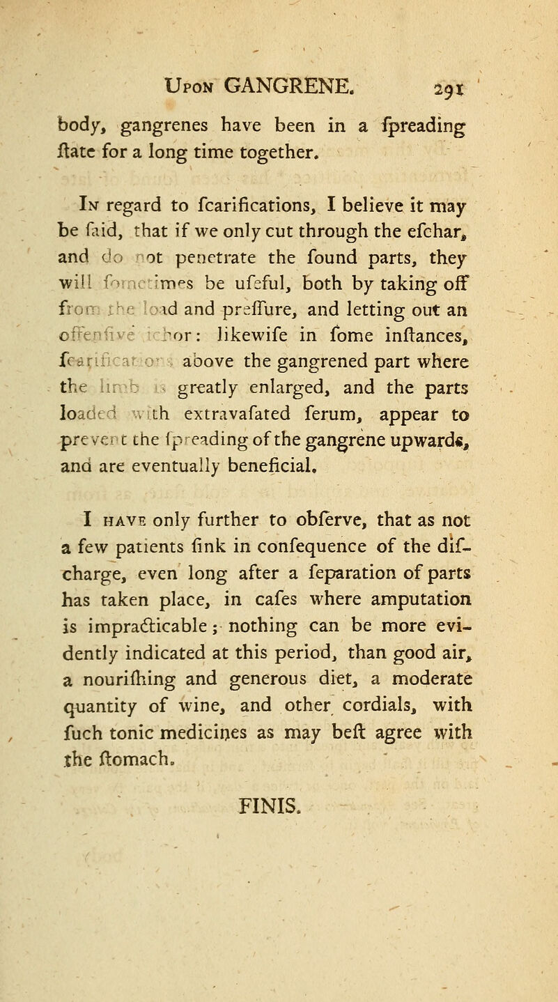 body, gangrenes have been in a fpreading ftatc for a long time together. In regard to fcarifications, I believe it may be f^iid, that if we only cut through the efchar, and do ot penetrate the found parts, they ■will forncdmes be ufsful, both by taking off from theload and preflure, and letting out an offeniive hor: likewife in fome inllances, fc^rificar o^ . above the gangrened part where the limb j.^ greatly enlarged, and the parts loaded with extravafated ferum, appear to prevent the fpreading of the gangrene upwards, and are eventually beneficial. I HAVE only further to obferve, that as not a few patients fink in confequence of the dif- charge, even long after a feparation of parts has taken place, in cafes where amputation is impradticable; nothing can be more evi- dently indicated at this period, than good air^ a nourifiling and generous diet, a moderate quantity of wine, and other cordials, with fuch tonic medicines as may befl: agree with the ftomach. FINIS.