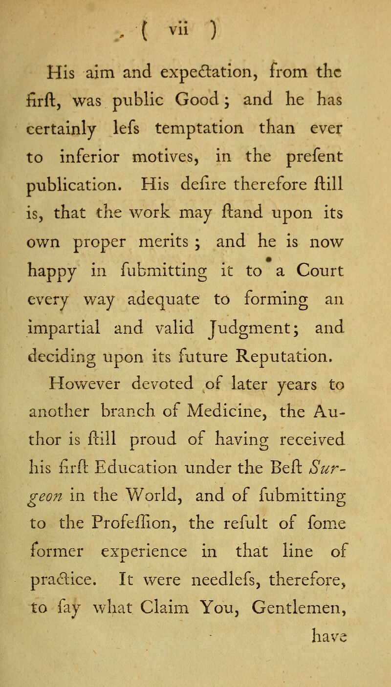 , ( vli ) His aim and expedation, from the firftj was public Good; and he has certainly lefs temptation than ever to inferior motives, in the prefent publication. His deiire therefore ftill is, that the work may ftand upon its own proper merits ; and he is now happy in fubmitting it to a Court every way adequate to forming an impartial and valid Judgment; and deciding upon its future Reputation. However devoted of later years to another branch of Medicine, the Au- thor is ftill proud of having received his iirft Education under the Beft Sur- geo7t in the World, and of fubmitting to the Profeflion, the refult of fome former experience in that line of pradice. It were needlefs, therefore, to fay what Claim You, Gentlemen, have