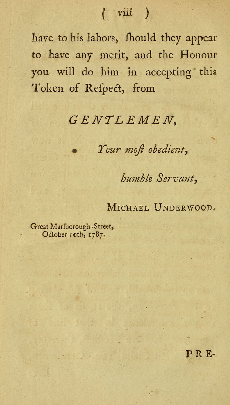 ( via ) have to his labors, fhould they appear to have any merit, and the Honour you will do him in accepting this Token of Refpedl, from GENTLEMEN, • Tour moji obedie?it, humble Servant^ Michael Underwood. Great Marlborough-Street, Odober i©th, 1787. PRE-