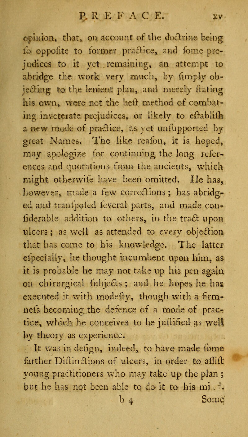 opinion, that, on account of the doctrine being i'o oppolite to formeu practice, and fome pre- judices to It yet remaining, an attempt to abridge the work vety much, by fimply ob- jectliig to the lenient phiia, and merely ftating his own,, were not the hell: method of combat- ing inveterate prejudices, or Ukely to eftablilh a new mode of pra6lice, as yet unfupported by great Names. The hke reafon, it is hoped, may apologize for continuing; the long refer- ences and quotations from the ancients, which might otherwife have been omitted. He has, however, made a few Gorre<fbions ; has abridg- ed and tranfpofed feveral parts, and made cour fiderable addition to others, in the tra^ upon ulcers; as well as attended to every objedtion that has come to his knowledge. The latter efpecially, he thought incumbent upon him, as it is probable he may not take up his pen again on chirtirgical fubjects ; and he hopes he hag executed it with m^odefty, though with a firm- nefs becoming the defence of a mode of prac- tice,, which he conceives to be juftified as well by theory as experience. It was in defign, indeed, to have made fome farther Diftindlions of ulcers, in order to. affift young practitioners who may take up the plan ; \>u^ he has not been able to do it to his mi. '. b 4 Some
