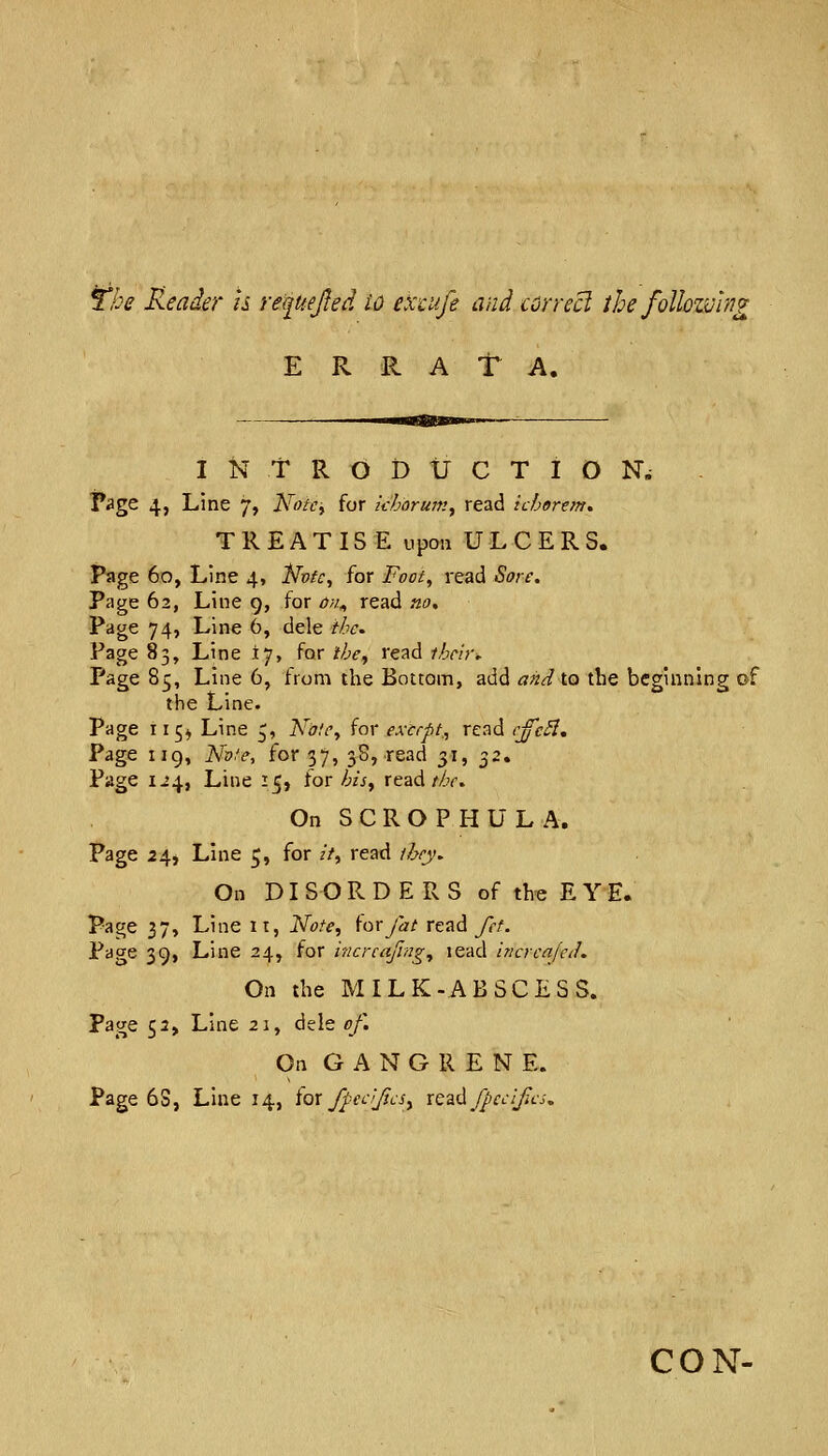 The Reader h re^UeJIed W excufe and correct the follozving E R P^ A T A. INTRODUCTION. Page 4, Line 7, JSfotci for khorum^ read ichorem. TREATISE upon ULCERS. Page 60, Line 4, llvfc^ for Foot, read Sore, Page 62, Line 9, for on^ read no. Page 74, Line 6, dele the. Page 83, Line 17, for the^ read their. Page 85, Line 6, from the Bottom, add and to the beginning of the Line. Page 115^ Line £, Note^ for except, read cffc^. Page iig, Nofe, for 37, 3B, read 31, 32. Page 1^4, Line 15, tor his^ read/Zy. On SCROPHULA. Page 24, Line 5, for //, read they. On DISORDERS of the E Y E. Page 37, Line It, Note^ i'or/at read fct. Page 39, Line 24, for incrcafing^ lead incrcnjeth On the MILK-ABSCESS, page 52, Line 21, dele of. On GANGRENE. Page 6S, Line 14, iox fpeciJicSy xQz^fpccifcs, CON-