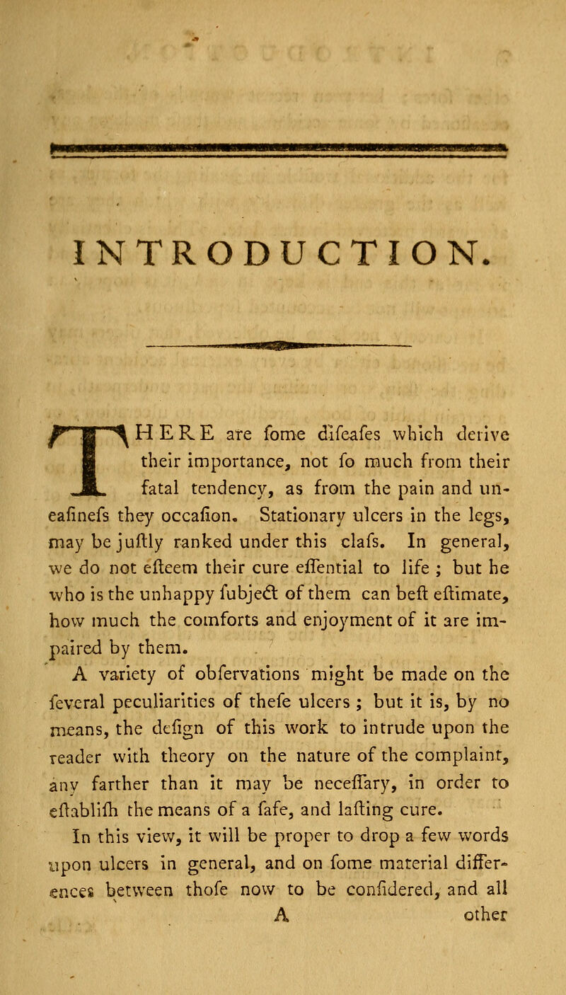 pmmmmmKammammmaHmmmsmmmmmmmmrmmmmmmmmmHmraimmummk INTRODUCTION. T ^ B ^ HERE ate fome dlfeafes which derive their importance, not fo much from their fatal tendency, as from the pain and un- eafinefs they occafion. Stationary ulcers in the legs, maybejuftly ranked under this clafs. In general, we do not efleem their cure effential to life ; but he who is the unhappy fubjedt of them can beft eftimate, how much the comforts and enjoyment of it are im- paired by them. A variety of obfervations might be made on the fevcral peculiarities of thefe ulcers ; but it is, by no means, the defign of this work to intrude upon the reader with theory on the nature of the complaint, any farther than it may be neceffary, in order to cflablilh the means of a fafe, and lafting cure. In this view, it will be proper to drop a few words upon ulcers in general, and on fome material differ- ences between thofe now to be coniidered, and all A other