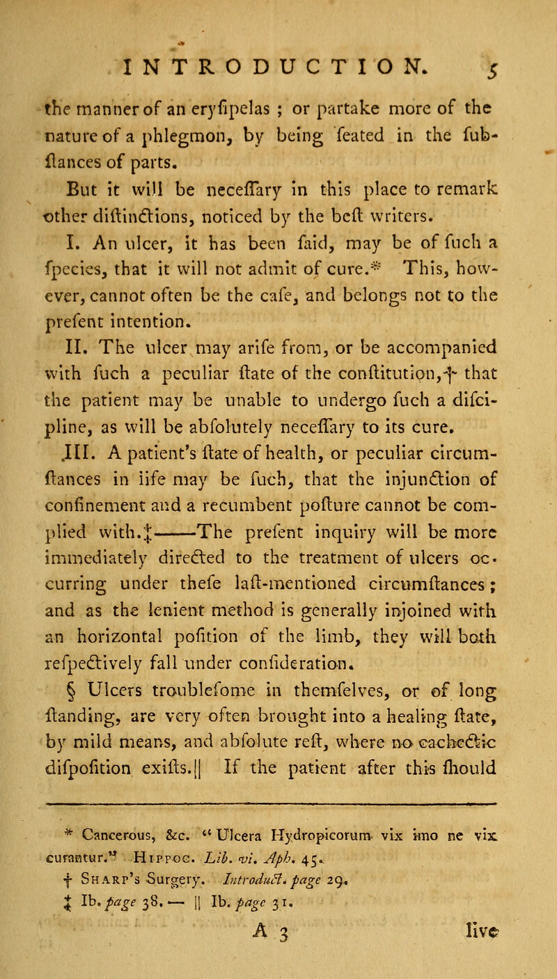 the manner of an eryfipelas ; or partake more of the natureof a phlegmon, by being feated in the fub- flances of parts. But it win be ncceflary in this place to remark other diftindtions, noticed by the bcft writers. I. An ulcer, it has been faid, may be of fnch a fpecics, that it will not admit of cure.* This, how- ever, cannot often be the cafe, and belongs not to the prefent intention. II. The ulcer may arife from, or be accompanied with fuch a peculiar ftate of the con{litutlon,-|~ that the patient may be unable to undergo fuch a difci- pline, as will be abfolutely necelTary to its cure. .III. A patient's Itate of health, or peculiar circum- ftances in life may be fuch, that the injun6tion of confinement and a recumbent pofture cannot be com- plied with.J The prefent inquiry will be more immediately directed to the treatment of ulcers oc* curring under thefe lad-mentioned circumftances; and as the lenient method is generally iryoined with an horizontal pofition of the limb, they will boxh refpediively fall under confide ration. § Ulcers troublefome in themfelves, or of long Handing, are very often brought into a healing Hate, by mild means, and abfolute reft, where no cachecf^ic difpofition exifi:s.|| If the patient after this fliould * Cancerous, &c.  Ulcera Hydropicorunv vix imo ne vix, curantur. Hippog. Lib. vi. Aph. 45.. f Sharp's Surgery. IntroduH.page ic), \ Ih.fagei'i.— I! Vo.pageix. A 3 live