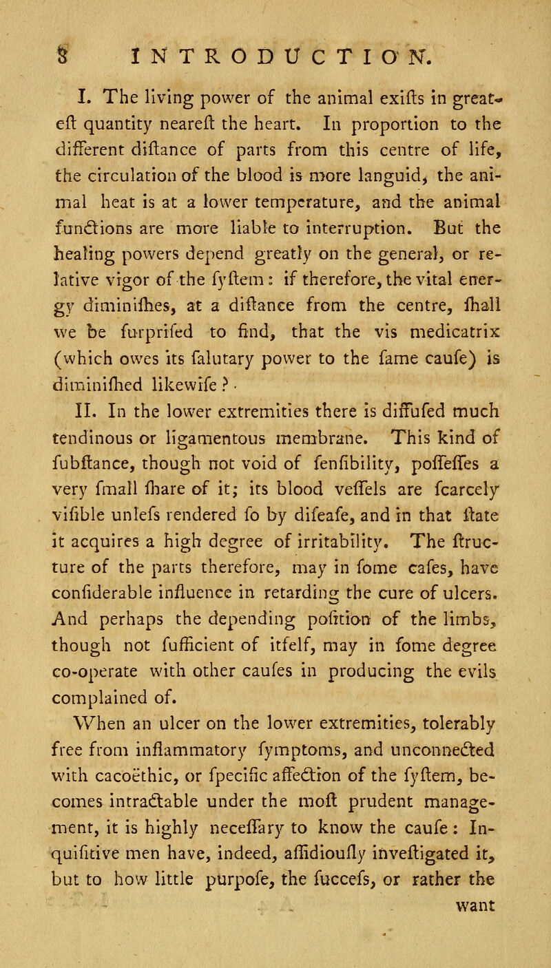 I. The living power of the animal exifts in great- eft quantity neareft the heart. In proportion to the different diftance of parts from this centre of life, the circulation of the blood is more languid, the ani- mal heat is at a lower temperature, and the animal functions are more liable to interruption. But the healing powers depend greatly on the general, or re- lative vigor of the fyftem: if therefore, the vital ener- gy diminillies, at a diftance from the centre, lliall we be furprifed to find, that the vis medicatrix (which owes its falutary power to the fame caufe) is diminiftied likewife ? • II. In the lower extremities there is diffufed much tendinous or ligamentous membrane. This kind of fubftance, though not void of fenfibility, poffelTes a very fmall fliare of it; its blood veffels are fcarcely vifible unlefs rendered fo by difeafe, and in that ftate it acquires a high degree of irritability. The ftruc- ture of the parts therefore, may in fome cafes, have confiderable influence in retarding the cure of ulcers. And perhaps the depending pofttion of the limbs, though not fufEcient of itfelf, may in fome degree co-operate with other caufes in producing the evils complained of. When an ulcer on the lower extremities, tolerably free from inflammatory fymptoms, and unconnedted with cacoethic, or fpecific affediion of the fyftem, be- comes intradtable under the moft prudent manage- ment, it is highly necelTary to know the caufe: In- quifitive men have, indeed, aflidioufly inveftigated it, but to how little purpofe, the fuccefs, or rather the want