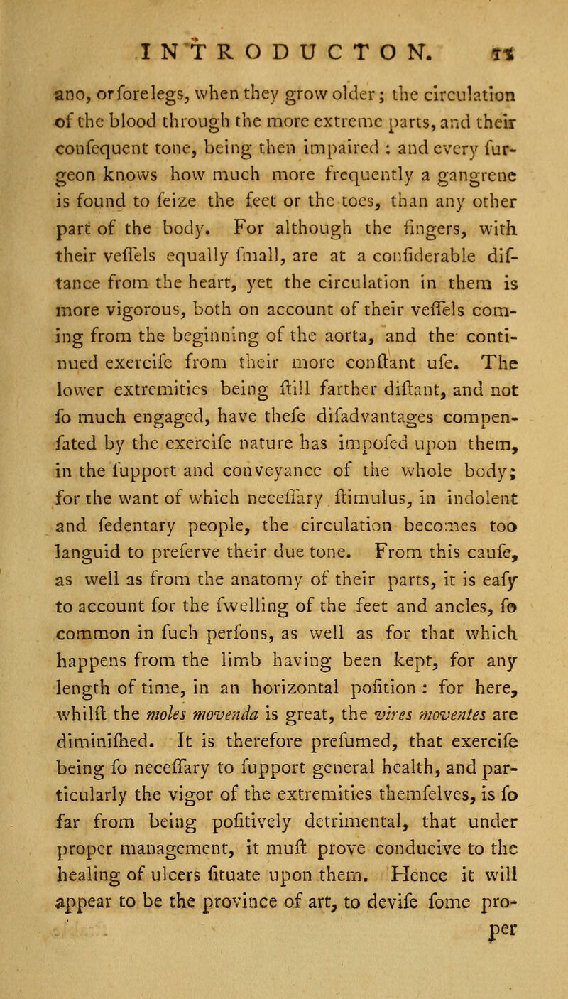 ano, orforelegs, when they grow older; the circulation of the blood through the more extreme parts, and their confequent tone, being then impaired : and every fur- geon knows how much more frequently a gangrene is found to feize the feet or the toes, than any other part of the body. For although the fingers, with their veflels equally fmall, are at a confiderable dif- tance from the heart, yet the circulation in them is more vigorous, both on account of their veiTels com- ing from the beginning of the aorta, and the conti- nued exercife from their more conftant ufe. The lower extremities being Hill farther diftant, and not fo much encraged, have thefe difadvantao;es comnen- fated by the exercife nature has impofed upon them, in the fupport and conveyance of the whole body; for the want of which neceiiary, flimulus, in indolent and fedentary people, the circulation becoLiies too languid to preferve their due tone. From this caufe, as well as from the anatomy of their parts, it is eafy to account for the fwelling of the feet and ancles, fo common in fuch perfons, as weW as for that which happens from the limb having been kept, for any length of time, in an horizontal poiition : for here, whilft the moles movenda is great, the vires moventes are diminiihed. It is therefore prefumed, that exercife being fo neceflary to fupport general health, and par- ticularly the vigor of the extremities themfelves, is fo far from being pofitively detrimental, that under proper management, it muft prove conducive to the healing of ulcers lituate upon them. Hence it will appear to be the province of art, to devife fome pro- per