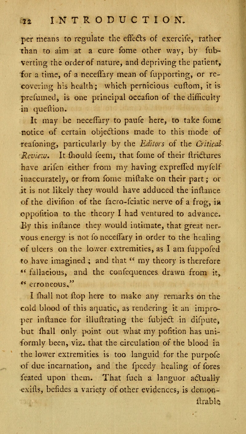 per means to regulate the effedis of exercife, rather than to aim at a cure fome other way, by fub- verting the order of nature, and depriving the patient, ■for a time, of a necelTary mean of fupporting, or re- covering his health; which pernicious cuftom, it is prefumed, is one principal occafion of the difficulty in queftion. It may be necefTary to paufe here, to take fomc notice of certain objections made to this mode o.f reafoning, particularly by the Editors of the Critical- Reviezu, It fliould feem, that foine of their ftrid:ures have arifen either from my having expreffed myfelf inaccurately, or from fome miftake on their part; or it is not likely they would have adduced the inflance of the divifion of the facro-fciatic nerve of a frog, in oppolition to the theory I had ventured to advance. JBy this indance they would intimate, that great ner- vous energy is not foneceflary in order to the healing of ulcers on the lower extremities, as I am fuppofed to have imagined ; and that  my theory is therefore •* fallacious, and the confequences. drawn from it,  erroneous, I fhall not flop here to make any remarks on the cold blood of this aquatic, as rendering it an impro- per inftance for illuftrating the fubjed: in difpute, but Ihall only point out what my portion has uni- formly been, viz. that the circulation of the blood ia the lower extremities is too languid for the purpofe of due incarnation, and the fpeedy healing of fores feated upon them. That fuch a languor actually exlfls, befides a variety of other evidences, is demon- ftrabh