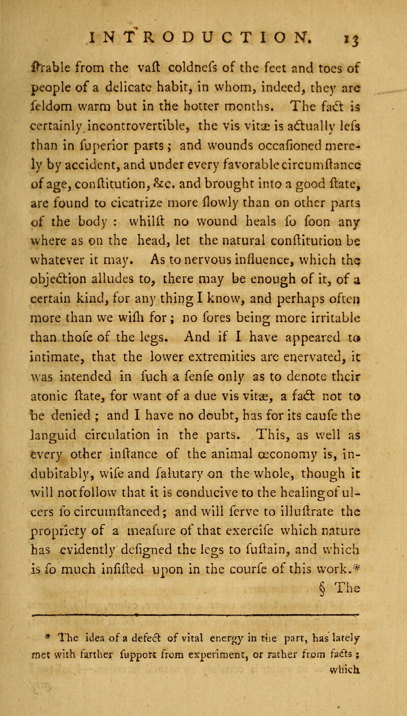 Ih^able from the vaft coldnefs of the feet and toes of people of a delicate habit, in whom, indeed, they are feldom warm but in the hotter months. The fact is certainly, incontrovertible, the vis vitse is adtually lefs than in fuperior parts; and wounds occafioned mere- ly by accident, and under every favorablecircumftancc of age, conllitution, &c. and brought into a good Hate, are found to cicatrize more ilowly than on other parts of the body : whilft no wound heals fo foon any where as on the head, let the natural conflitution be whatever it may. As to nervous influence, which the objeftion alludes to, there may be enough of it, of a certain kind, for any thing I know, and perhaps often more than we willi for; no fores being more irritable than thofe of the legs. And if I have appeared to intimate, that the lower extremities are enervated, it was intended in fuch a fenfe only as to denote their atonic ftate, for want of a due vis vit^e, a h&: not to be denied ; and I have no doubt, has for its caufe the languid circulation in the parts. This, as well as every other inftance of the animal oeconomy is, in- dubitably, wife and falutary on the whole, though it will notfoUow that it is conducive to the healingof ul- cers fo circumltanced; and will ferve to illuilrate the propriety of a meafure of that exercife which nature has evidently defigned the legs to fuilain, and which is fo much infilled upon in the courfe of this work.* § The * The idea of a defect of vital energy in ttie part, has lately- met with farther lupport from experiment, or rather from fa<fts; which