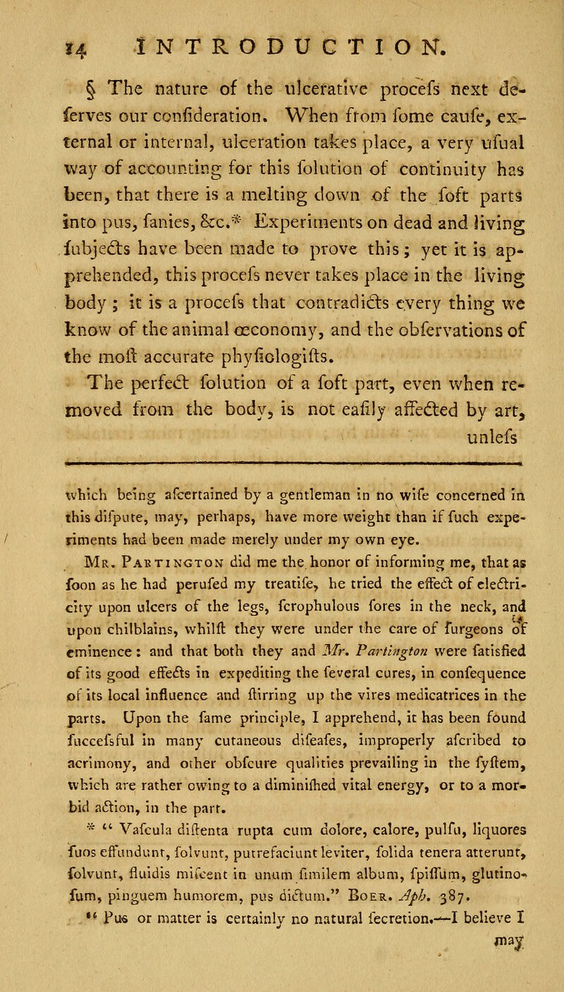 § The nature of the ulcerative procefs next def- ferves our consideration. When from fome caufe, ex- ternal or internal, ulceration takes place, a very ufual way of accounting for this folution of continuity has been, that there is a melting down of the foft parts into pus, fanies, &c.* Experiments on dead and living fubjedts have been made to prove this; yet it is ap- prehended, this procefs never takes place in the living body ; it is a procefs that con trad idis every thing we know of the animal osconomy, and the obfervations of the moll: accurate phyiiologifts. The perfed: folution of a foft part, even when re- moved from the body, is not ealily affected by art, unlefs which being afcertained by a gentleman in no wife concerned in this difpute, may, perhaps, have more weight than if fuch expe- riments had been made merely under my own eye. Mr, Paetingtou did me the. honor of informing me, that as foon as he had perufed my treatife, he tried the effedt of cleftri- city upon ulcers of the legs, fcrophulous fores in the neck, and upon chilblains, whilft they were under the care of furgeons of eminence: and that both they and 3Ir. Partington were fatisfied of its good effe<^s in expediting the feveral cures, in confequence of its local influence and ftirring up the vires medicatrices in the parts. Upon the fame principle, I apprehend, it has been found fuccefsful in many cutaneous difeafes, improperly afcribed to acrimony, and other obfcure qualities prevailing in the fyftem, which are rather owing to a diminilhed vital energy, or to a mor- bid aftion, in the part. *  Vafcula diftenta rupta cum dolore, calore, pulfu, liquores fuos efFondunt, folvunt, putrefaciuntleviter, folida tenera atterunt, folvunt, fluidis mifcent in unum fimilem album, fpilTum, glutino- ,fum, pinguem humorem, pus dictum. Boer. Jpb. 387. •' Pu« or matter is certainly no natural fecretion.—I believe I