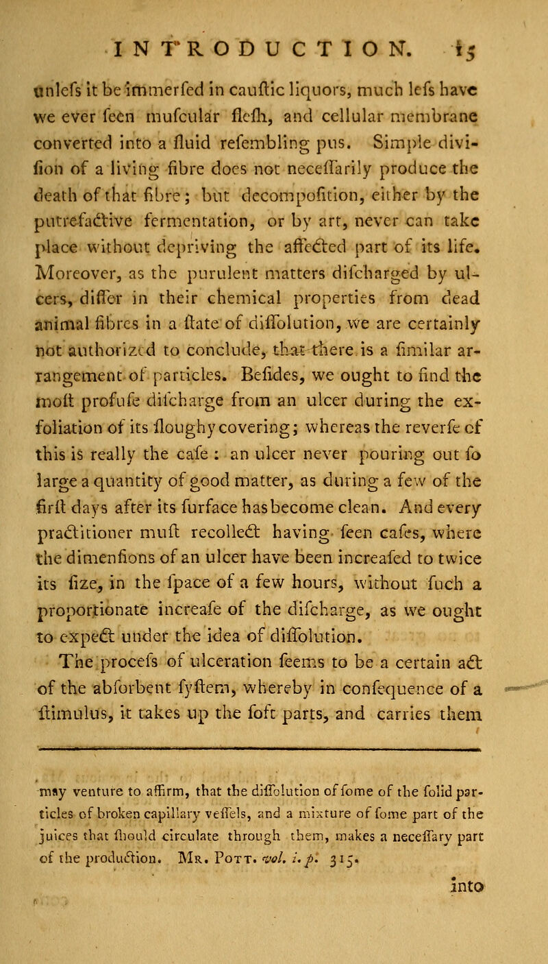 Onlefs it be immerfed in cauflic liquors, much Icfs have we ever fe^n mufcular flefli, and cellular membrane converted into a fluid refembling pus. Simple divi- fion of a living fibre does not neceffarily produce the death of that fibre; but decompofition, either by the putrefactive fermentation, or by art, never can take j^ace without depriving the affedied part of its life. Moreover, as the purulent matters difcharged by ul- cers, difler in their chemical properties from dead animal fibres in a ftate of dilTolution, we are certainly not authorized to conclude, tb.at tliere is a fimilar ar- rangement of particles. Befides, we ought to find the H^olt profufe difcharge from an ulcer during the ex- foliation of its floughy covering; whereas the reverfe cf this is really the cafe : an ulcer never pouring out fo large a quantity of good matter, as during a few of the fird days after its furface has become clean. And every pradlitioner mufl recoiled: having- feen cafes, where the dimenfions of an ulcer have been increafed to twice its fize, in the fpace of a few hours, without fuch a proportionate increafe of the difcharge, as we ought to cxpedl under the idea of diflblution. The procefs of ulceration feems to be a certain adt of the abforbent fyftem, whereby in confequence of a llimulUs, it takes up the foft parts, and carries them may venture to affirm, that the difiblution of fome of the folid par- ticles-of broken capillary veffels, <ind a mixture of fome part of the juices that fliould circulate through them, makes a neceffary part of the produ<5tion. Mr. Pott. val. /./. 315. into