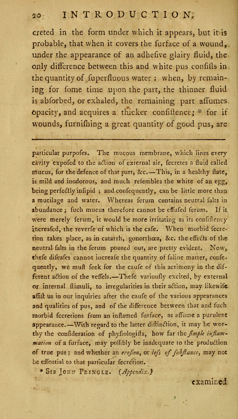 creted in the form under which it appears, but it is probable, that when it covers the furface of a wound, under the appearance of an adhefive glairy fluid, the only difference between this and white pus confilfs in thequantity of Superfluous water : when, by remain- ing for fome time upon the part, the thinner fluid is abforbed, or exhaled, the remaining part aflTumes, Opacity, and acquires a thicker confidence, * for if wounds, furnifliing a great quantity' of good pus, are particular purpofes. The mucous membrane, which lines every cavity expofed to the adion of external air, fecretes a fluid called rflucus, for the defence of that part, &c.—This, in a heahhy ftate, is mild and inodorous, and much refembles the white of an egg, being perfedly infipid ; and confequenlly, can be little more than a mucilage and water. Whereas ferum centains neutral falts in abundance ; fuch mucus therefore cannot be effufed ferum. If it were merely ferum, it would be more irritating as its confiflency ihcreafed, the reverfe of which is the cafe. When morbid fecre- tion takes place, as in catarrh, gonorrhoea, &c. the efFe£ts of the neutral falts in the ferum poured out, are pretty evident. Now^, thefe difeafes cannot increafe the quantity of faline matter, confe- quently, we muft feek for the caufe of this acrimony in the dif- ferent aftion of the velTels.—Thefe varioufly e'xcited, by external or internal flimuli, to irregularities in their adion, may likewifc affiit us in our inquiries after the caufe of the various appearances and qualities of pus, and of the difference between that and fuch morbid fccretions from an inflamed furface, as affume a purulent appearance.—With regard to the latter diftintflion, it may be wor- thy the confideraiion of phyfiologifts, how far xhc JimJ>Ie itijlam- mation of a furface, may poffibly be inadequate to the produdion <jf true piis; and whether an erofion^ or lofi of fuljlance^ may not be efTential to that particular fecre'tion, * Sir John PrINGLE. {Appendix:,) examined