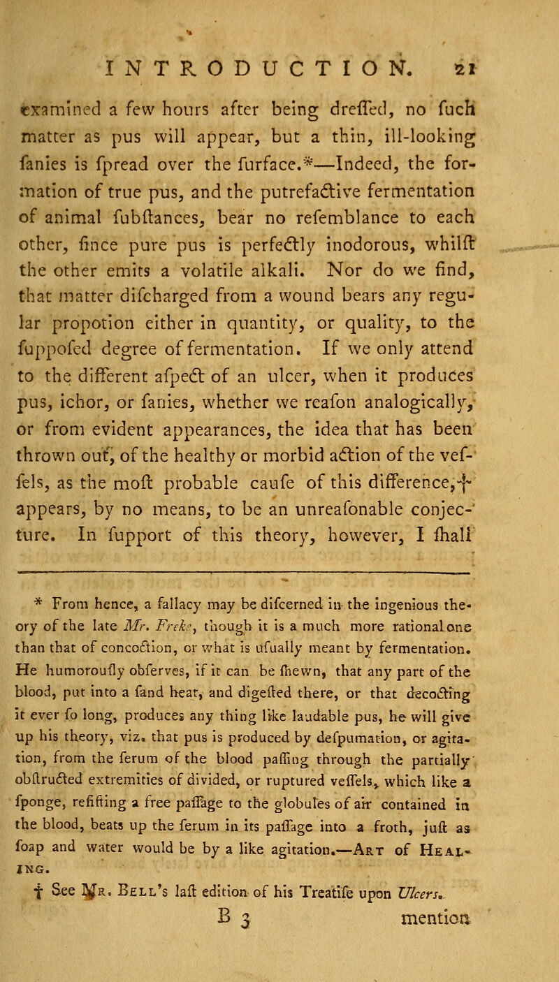 examined a few hours after being drefTed, no fuch matter as pus will appear, but a thin, ill-looking fanies is fpread over the furface.*—Indeed, the for- mation of true pus, and the putrefaftive fermentation of animal fubllances, bear no refemblance to each other, fince pure pus is perfe<flly inodorous, whilfl the other emits a volatile alkali. Nor do we find, that matter discharged from a wound bears any regu- lar propotion either in quantity, or quality, to the fuppofed degree of fermentation. If we only attend to the different afpedt of an ulcer, when it produces pus, ichor, or fanies, whether we reafon analogically, or from evident appearances, the idea that has been thrown ouf, of the healthy or morbid a<flion of the vef- fels, as the mofl probable caufe of this differencej-f- appears, by no means, to be an unreafonable conjec- ture. In fupport of this theory, however, I fhali * From hence, a fallacy may be difcerned in the ingenious the- ory of the late Mr. Frcke, though it is a much more rationalone than that of conco£tlon, or what is ufaally meant hy fermentation. He humoroufly obferves, if it can be fhewn, that any part of the blood, put into a fand heat, and digelled there, or that decodVfng It ever fo long, produces any thing like laudable pus, he will give up his theory, viz, that pus is produced by defpumation, or agita- tion, from the ferum of the blood palling through the partially obftrufted extremities of divided, or ruptured veffels,. which like a fponge, refifting a free paiFage to the globutes of air contained ia the blood, beats up the ferum in its paffage into a froth, jufl: as foap and water would be by a like agitation.—Art of Heal- ing. t See l^R. Bell's lafb edition of his Treatife upon Ulcers, B 3 mentioa