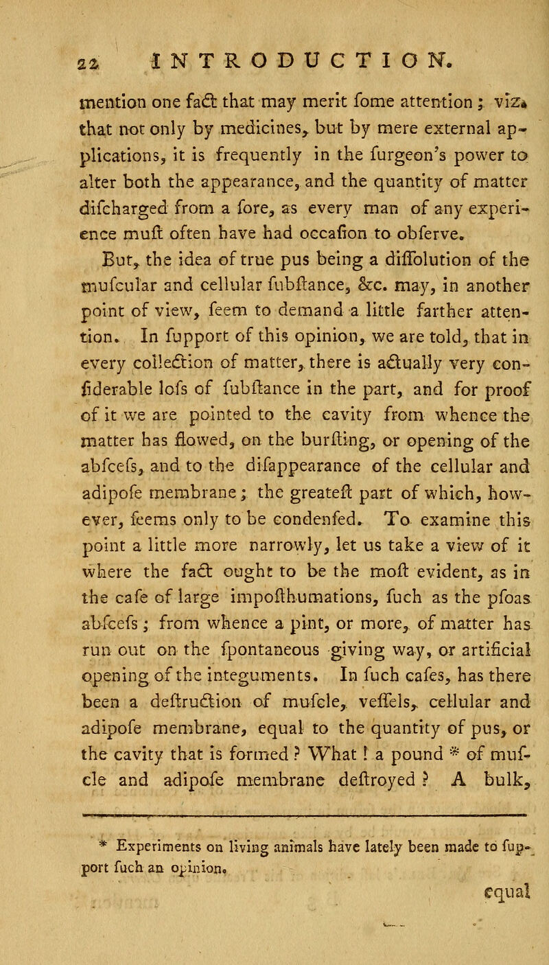 mention one fad: that may merit fome attention;. viz* that not only by medicines, but by mere external ap- plications, it is frequently in the furgeon's power to. alter both the appearance, and the quantity of matter difeharged from a fore, as every man of any experi- ence muft often have had occaiion to obferve. But, the idea of true pus being a dilTolution of the mufcular and cellular fubftance, &c. may, in another point of view, feem to demand a little farther atten- tion. In fupport of this opinion, we are told, that in every colIecTtion of matter, there is actually very con- iiderable lofs of fubftance in the part, and for proof cf it we are pointed to the cavity from whence the matter has flowed, on the burlting, or opening of the abfcefs, and to the difappearance of the cellular and adipofe membrane; the greateR part of which, how- ever, feeras only to be condenfed. To examine this point a little more narrowly, let us take a view of it where the fad: ought to be the moft evident, as in the cafe of large impoflhumations, fuch as the pfoas abfcefs; from whence a pint, or more, of matter has run out on the fpontaneous giving way, or artificial opening of the integuments. In fuch cafes, has there been a deftrudion of mufcle, veffels, cellular and adipofe membrane, equal to the quantity of pus, or the cavity that is formed ? What! a pound * of muf- cle and adipofe membrane deftroyed ? A bulk. * Experiments on living animals have lately been made to fup- port fuch an opinion. equal