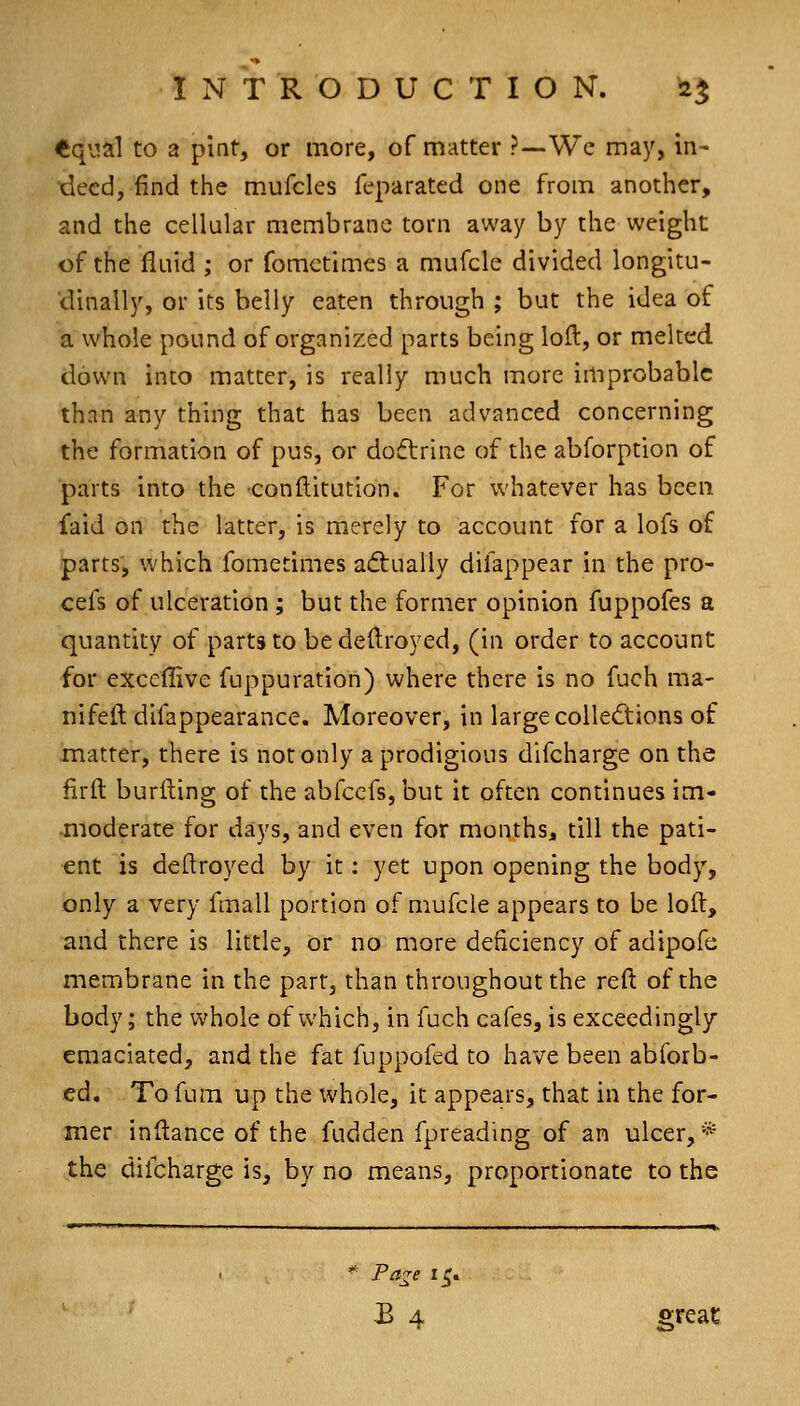 <iq\.ial to a pint, or more, of matter ?—We may, in- deed, find the m.ufcles feparated one from another, and the cellular membrane torn away by the weight of the fluid ; or fometimes a mufcle divided longitu- dinally, or its belly eaten through ; but the idea of a whole pound of organi2:ed parts being loft, or melted down into matter, is really much more improbable than any thing that has been advanced concerning the formation of pus, or dodtrine of the abforption of ■parts into the conftitution. For whatever has been faid on the latter, is merely to account for a lofs of parts, which fometimes adtually difappear in the pro- cefs of ulceration ; but the former opinion fuppofes a quantity of parts to bedeftroyed, (in order to account for exceflive fuppuration) where there is no fuch ma- nifeil difappearance. Moreover, in largecolleftions of matter, there is not only a prodigious difcharge on the firft burfting of the abfccfs, but it often continues im- •moderate for days, and even for months, till the pati- ent is deftroyed by it: yet upon opening the body, only a very fmall portion of mufcle appears to be loft, and there is little, or no more deficiency of adipofe membrane in the part, than throughout the reft of the body; the whole of which, in fuch cafes, is exceedingly emaciated, and the fat fuppofed to have been abforb- ed. To fum up the whole, it appea.rs, that in the for- mer inftance of the fudden fpreading of an ulcer,* the difcharge is, by no means, proportionate to the Pa-e 15. B 4 gfeat