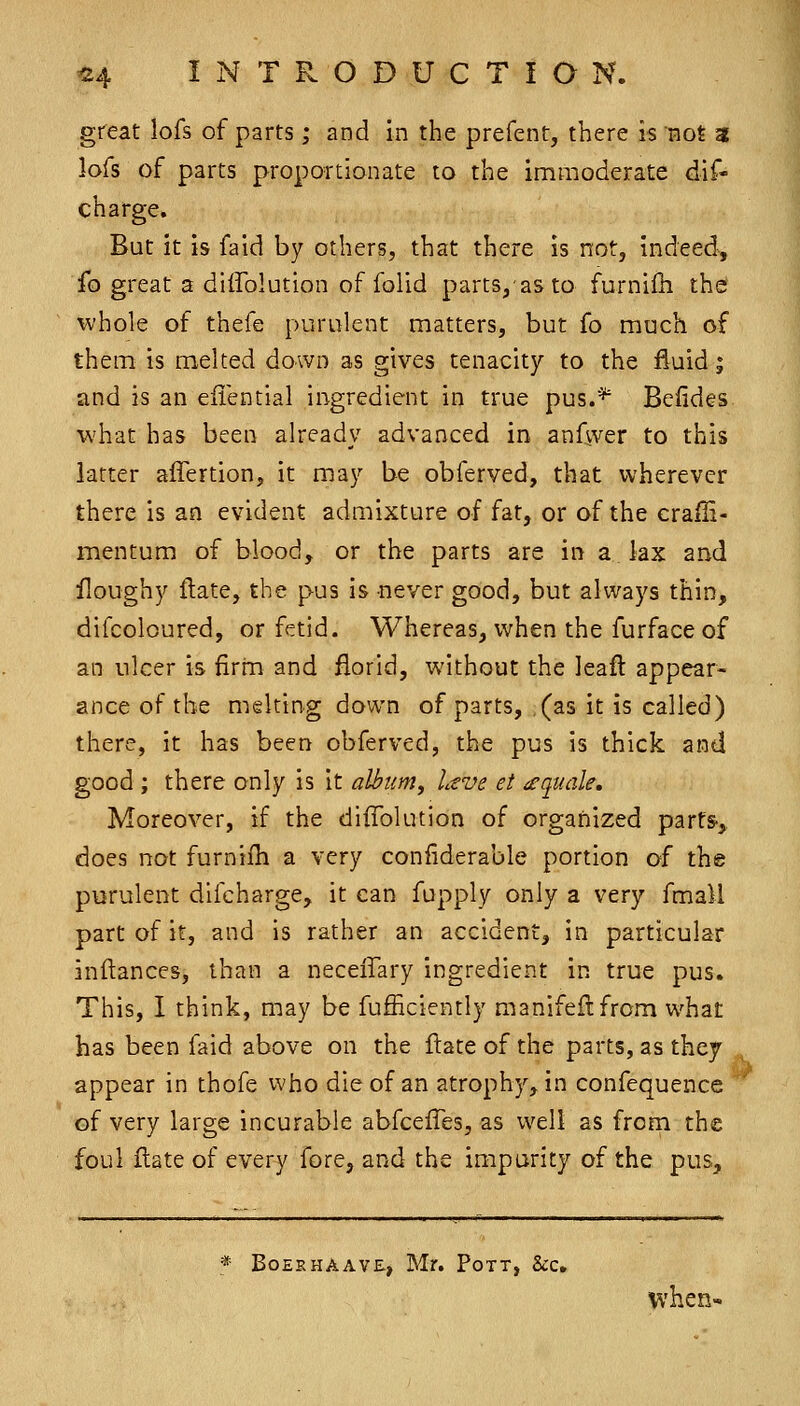 great lofs of parts; and in the prefent, there is not 3 lofs of parts proportionate to the immoderate dif- charge. But it is faid by others, that there is not, indeed, ib great a diffolution of folid parts,'asto furnilh the whole of thefe purulent matters, but fo much of them is melted down as gives tenacity to the fluid; and is an eiiential ingredient in true pus.^ Befides what has been already advanced in anfwer to this latter affertion, it may be obferved, that wherever there is an evident admixture of fat, or of the crafii- mentum of blood, or the parts are in a. lax and floughy flate, the pus is never good, but always thin, difcoloured, or fetid. Whereas, when the furfaceof an nicer is firrn and florid, without the leafl appear- ance of the melting down of parts, (as it is called) there, it has been obferved, the pus is thick and good ; there only is it album^ Ltve et iequale. Moreover, if the diffolution of organized parts-,. does not furnifh a very conliderable portion of the purulent difcharge, it can fupply only a very fmall part of it, and is rather an accident, in particular inftances, than a neceffary ingredient in true pus. This, I think, may be fufficiently manifeflfrom what has been faid above on the ftate of the parts, as they appear in thofe who die of an atrophy, in confequence of very large incurable abfcelTes, as well as from the foul flate of every fore, and the imparity of the pus. * BOEEHAAVE, Mr. PoTT, ScC. Vv'hen-