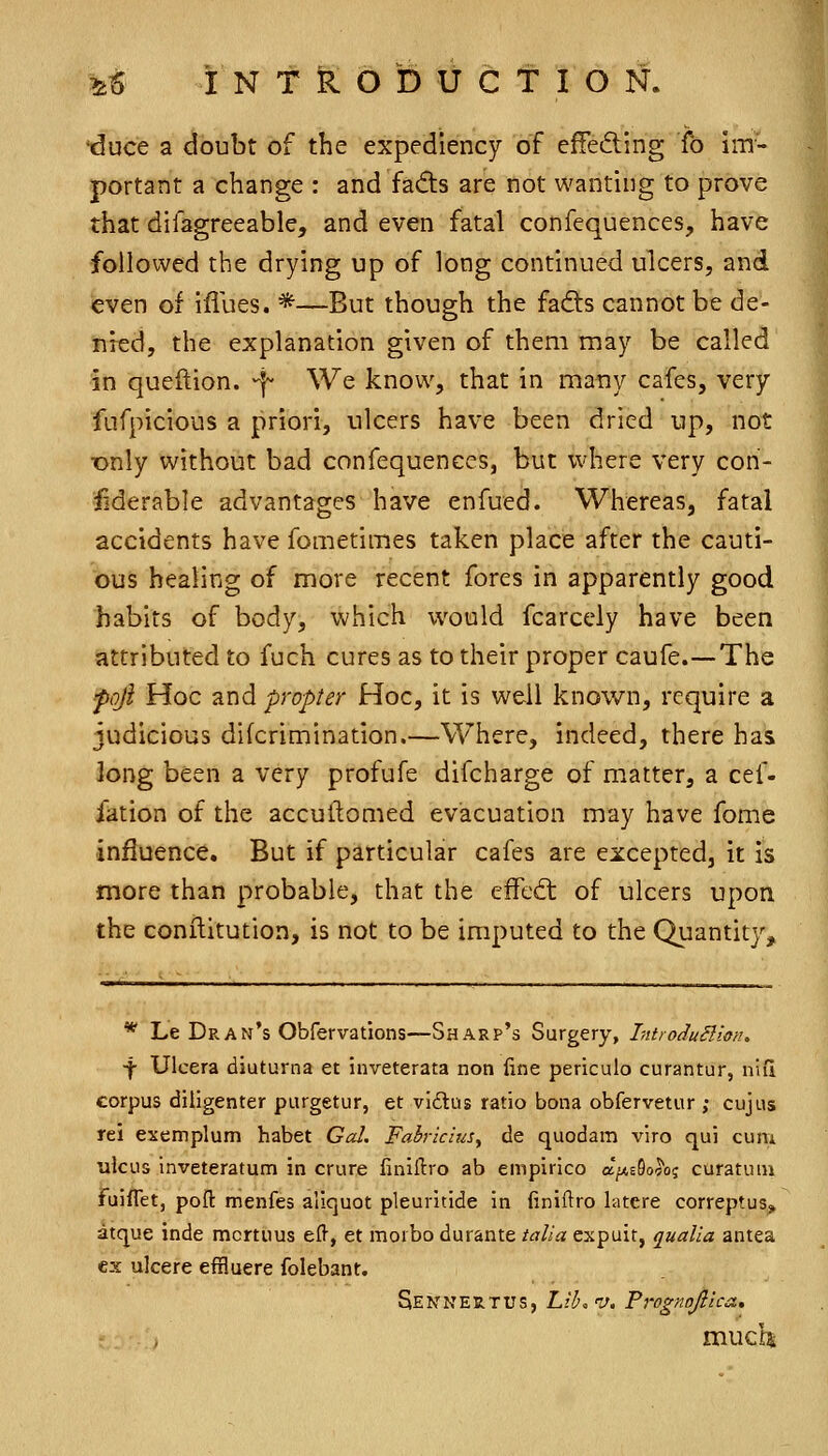 'duce a doubt of the expediency of effeding fo im- portant a change : and fadts are not wanting to prove that difagreeable, and even fatal confequences, have followed the drying up of long continued ulcers, and even of iflues. *—But though the fads cannot be de- nied, the explanation given of them may be called in queftion. ^ We know, that in many cafes, very fufpicious a priori, ulcers have been dried up, not •only without bad confequences, but where very con- ^derable advantages have enfued. Whereas, fatal accidents have fometimes taken place after the cauti- ous healing of more recent fores in apparently good habits of body, which would fcarcely have been attributed to fuch cures as to their proper caufe.—The foji Hoc znd propter Hoc, it is well known, require a judicious difcrimination.—Where, indeed, there has long been a very profufe difcharge of m^atter, a cef- fation of the accullomed evacuation may have fome influence. But if particular cafes are excepted, it is more than probable, that the effed: of ulcers upon the conilitution, is not to be imputed to the Quantity, * Le Dram's Obfervations—Sharp's Surgery, IntroduBion. ■f Ulcera diuturna et inveterata non fine periculo curantur, niii corpus diligenter purgetur, et vi£tus ratio bona obfervetur; cujus rei exemplum habet Gal. Fabricius, de quodam viro qui cum ulcus inveteratum in crure liniftro ab empirlco a^AsSo^o; curatuni fuiflet, poft menfes aliquot pleuritide in (iniftro latere correptuSj^ atque inde mcrtuus efl, et morbo durante talia expuit, qualla antea ex ulcere effluere folebanf. Sennertus, Lib.v, Frognojiica., much