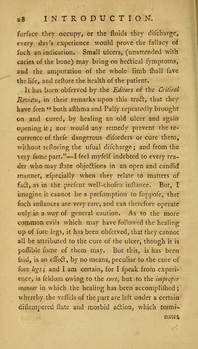 forface they occupy, or the fluids they difcharge, every day's experience would prove the fallacy of fuch an indication. Small ulcers, (unattended with caries of the bone) may bring on hctticai fymptoms, and the amputation of the whole limb Ihall fave the life, and reftore the health of the patient. It has been obferved by the Editors of the Critical Review, in their remarks upon this traft, that they have feen  both afthma and Palfy repeatedly brought on and cured, by healing an old ulcer and again opening it; nor would any remedy prevent the re- currence of thefe dangerous diforders or cure them, without reftorlng the ufual difcharge; and from the very fame part.—I feel myfelf indebted to every rea- der who may ftate objections in an open and candid manner, efpecially when they relate to matters of fact, as in the prefent well-chofen inftance. But, I imagine it cannot be a prefumption to fuppofe, that fuch inftances are very rare, and can therefore operate only in a w>ay of general caution. As to the more common evils which may have followed the healing up of fore legs, it has been obferved, that they cannot all be attributed to the cure of the ulcer, though it is poffible fome of them may. But this, is has been faid, is an efFedt, by no means, peculiar to the cure of fore legs; and I am certain, for I fpeak from experi- ence, is feldom owing to the cure^ but to the improper manner in which the healing has been accompliihed; whereby the veffels of the part are left under a certain diftempered ftate and morbid action^ which termi- nates