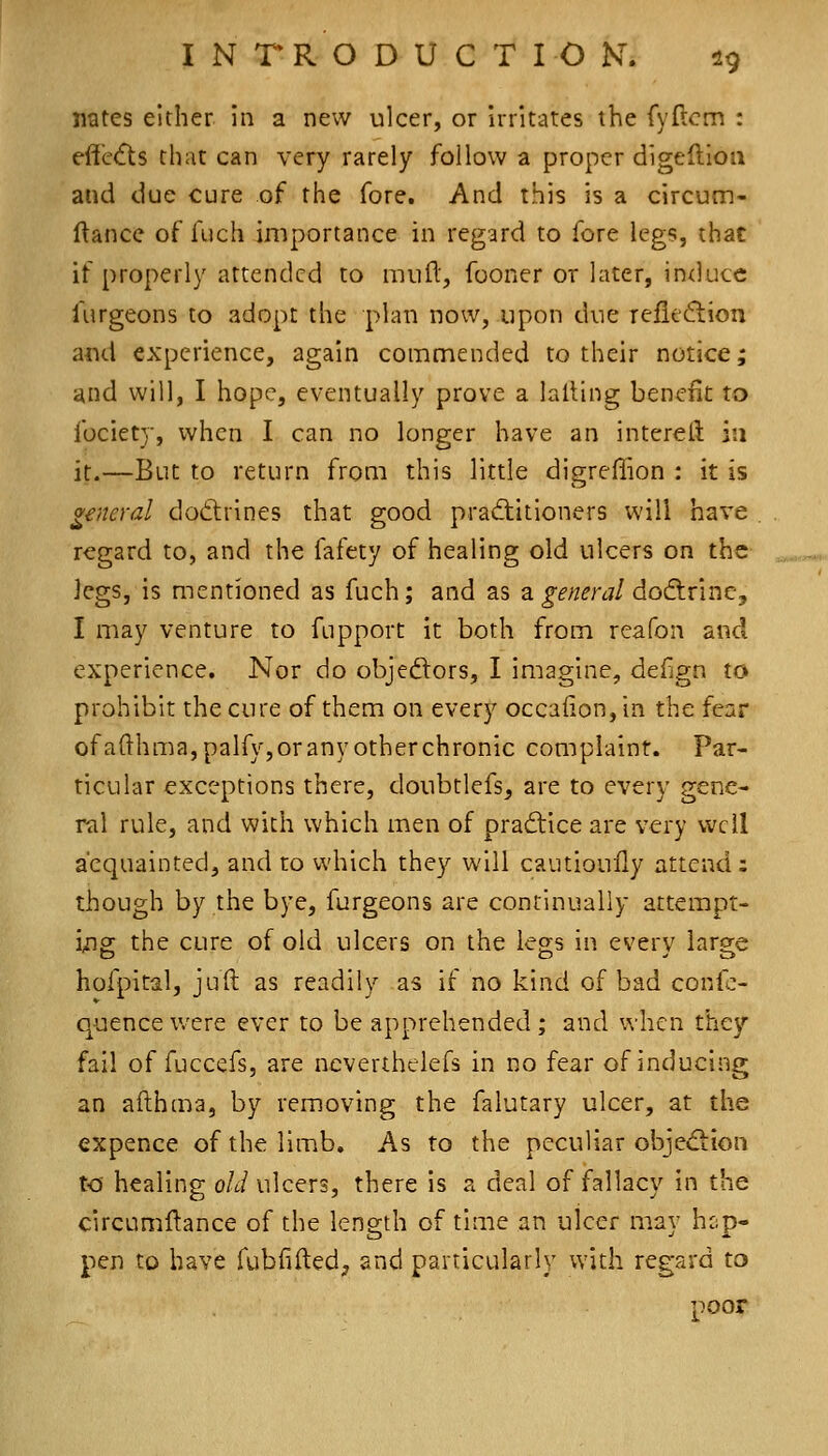 nates either in a new ulcer, or irritates the fyftcm : effc(fls that can very rarely follow a proper digeftioa and due cure of the fore. And this is a circum- ftance of fuch importance in reg'ard to fore legs, that if properly attended to mull, fooner or later, induce furgeons to adopt the plan now, upon due refieftion and experience, again commended to their notice; and will, I hope, eventually prove a lalling benefit to fociety, when I can no longer have an intereit i;i it.—But to return from this little digreffion : it is general dod:rines that good prad:itioners will have regard to, and the fafety of healing old ulcers on the legs, is mentioned as fuch; and as a general dodlrine, I may venture to fupport it both from reafon and experience. Nor do objedtors, I imagine, defign to prohibit the cure of them on every occaiion, in the fear ofafthn:»a,palfy, or any other chronic complaint. Par- ticular exceptions there, doubtlefs^ are to every gene- ral rule, and with which men of practice are very well acquainted, and to which they will cautioully attend : though by the bye, furgeons are continually attempt- i/Hg the cure of old ulcers on the legs in every large hofpital, juft as readily as if no kind of bad confc- quence were ever to be apprehended ; and when they fail of fuccefs, are ncverthelefs in no fear of inducing an afthma, by removing the falutary ulcer, at the expence of the limb. As to the peculiar objed:ion to healing old ulcers, there is a deal of fallacy in the circumftance of the length of time an ulcer may hcjp- pen to have fubfifted, and particularly with regard to poor