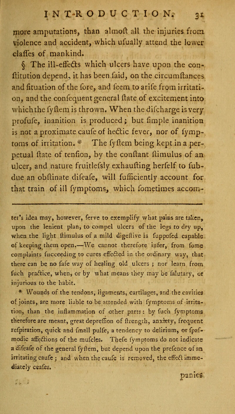 more amputations, than almoft all the injuries from violence and accident, which ufually attend the lower clafles of mankind. § The ill-efFeds which ulcers have upon the con- flitution depend, it has been.faid, on the circumftances and (ituation of the fore, and feem to arife from irritati- on, and the conlequent general flate of excitement into which the fyftem is thrown. When the difcharge is very profufe, inanition is produced; but limple inanition is not a proximate caufe of hed:ic fever, nor of fymp- toms of irritation. * The fyftem being kept in a per- petual Hate of tenlion, by the conftant (limulus of an ulcer, and nature fruitlefsly exhaufting herfelf to fub- due an obflinate difeafe, will fufliciently account for that train of ill fymptoms, which fometimes accom- ter's idea may, however, ferve to exemplify what pains are taken, upon the lenient plan, to compel ulcers of the legs to dry up, when the light ftimulus of a mild digeftive is fuppofed capable of keeping them open.—We cannot therefore infer, from fome complaints fucceeding to cures efFefted in the ordinary way, that there can be no fafe way of healing old ulcers ; nor learn from, fuch pradtice, when, or by what means they may be falutary, or injurious to the habit. * Wounds of the tendons, ligaments, cartilages, and the cavities of joints, are more liable to be attended with fymptoms of irrita- tion, than the inflammation of other parts: by fuch fymptoms therefore are meant, great depreffion of ftrengch, anxiety, frequent refpiration, quick and fmall pulfe, a tendency to delirium, or fpaf- modic afFe£tions of the mufcles. Thefe fymptoms do not indicate a difeafe of the general fyftem, but depend upon the prefence of an irritating caufe ^ and when the caufe is removed, the effed imme- diately ceafes. panics,