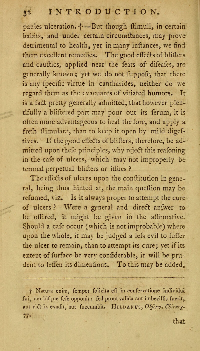 panics ulceration, -f—But though {limuli, in certain habits, and under certain circumftances, may prove detriniental to health, yet in many inftances, we find them excellent remedies. The good cfFedts of blifters and cauftics, applied near the feats of difeafes, are generally known; yet we do not fuppofe, that there is any fpecific virtue in cantharides, neither do we regard them as the evacuants of vitiated humors. It is a faft pretty generally admitted, that however plen- tifully a bliftered parr may pour out its ferum, it is often more advantageous to heal the fore, and apply a frefh llimulant, than to keep it open by mild digef- tives. If the good effesfls of blifters, therefore, be ad- mitted upon thefe principles, why rejedt this reafoning in the cafe of ulcers, which may not improperly be termed perpetual blifters or iifues ? The effedis of ulcers upon the conftitution in gene- ral, being thus hinted at, the main queflion may be refumed, viz. Is it always proper to attempt the cure of ulcers ? Were a gpneral and diredt anfwer to be offered, it might be given in the affirmative. Should a cafe occur (which is not improbable) where upon the whole, it may be judged a lefs evil to fuffer the ulcer to remain, than to attempt its cure; yet if its extent of furface be very confiderable, it will be pru- dent to ielTen its dimenlions. To this may be added. f Natura enim, femper foUcita eft in confervatlone individui fui, morbilque fefe opponit; fed prout valida aut imbecillis fuerit, aut vidiix evadit, aut fuccumbit. Hildanus, Olferv, Chirurg„ that