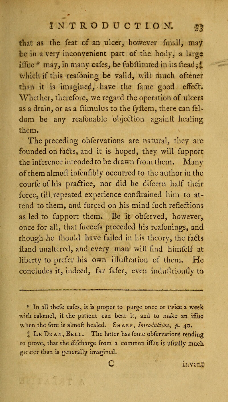 tliat as the feat of an ulcer, however fmall, may be in a very inconvenient part of the body, a large iffue * may, in many cafes, be fubflituted in its ftead; J which if this reafoning be valid, will much ofcener than it is imagined, have the fame good effe<3:. Whether, therefore, we regard the operation of ulcers as a drain, or as a ftimulus to the fyftem, there can fel- <lom be any reafonable objedtion againft healing them. The preceding obfervations are natural, they are founded on fadts, and it is hoped, they will fupport the inference intended to be drawn from them. Many of them almofl infenfibly occurred to the author in the courfe of his pradtice, nor did he difcern half their force, till,repeated experience conftrained him to at- tend to them, and forced on his mind fuch refledions as led to fupport them. Be it obferved, however, once for all, that fuccefs preceded his reafonings, and though he fhould have failed in his theory, the fadts ftand unaltered, and every man will find himfelf at liberty to prefer his own illuftration of them. He concludes it, indeed, far fafer, even induftrioully to * In all tbefe cafes, it is proper to purge once or twice a week mth calomel, if the patient can bear it, and to make an iffue when the fore is almoft healed. Sharp, IntroduStion^ p. 40. % Le Dr an, Bell. The latter has fome obfervations tending to prove, that the difcharge from a common iffue is ufually much greater than is generally imaginedo C  invenj;