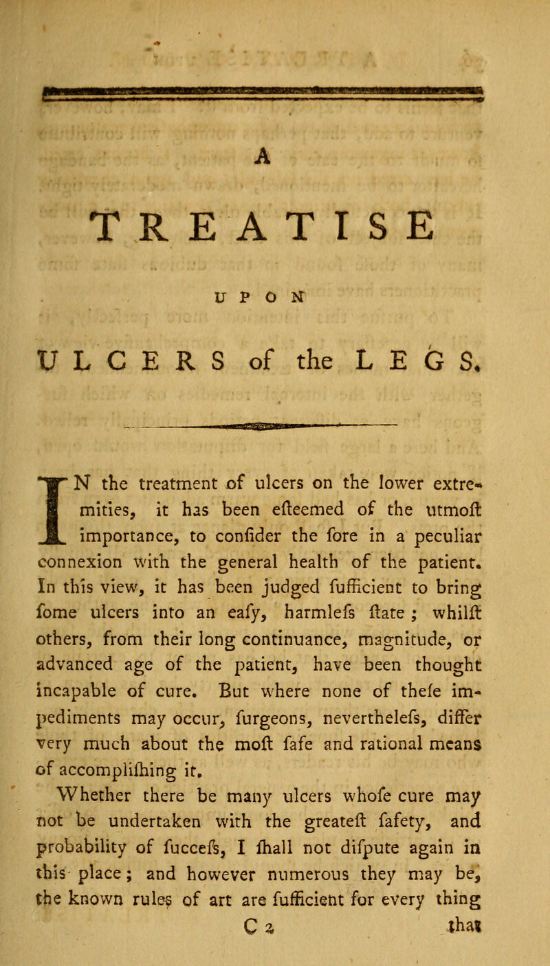 ss TREATISE UPON ULCERS of the LEGS, IN the treatment of ulcers on the lower extre- mities, it has been efteemed of the mmoft importance, to confider the fore in a peculiar connexion with the general health of the patient. In this view, it has been judged fufncient to bring fome ulcers into an eafy, harmlefs Hate ; whilft others, from their long continuance, magnitude, or advanced age of the patient, have been thought incapable of cure. But where none of thefe im- pediments may occur, furgeons, neverthelefs, differ very much about the moft fafe and rational means of accomplifhing it. Whether there be many ulcers whofe cure may not be undertaken with the greateft fafety, and probability of fuccefs, I ihall not difpute again in this place; and however numerous they may be, the known rules of art are fufEcient for every thing C z lha«