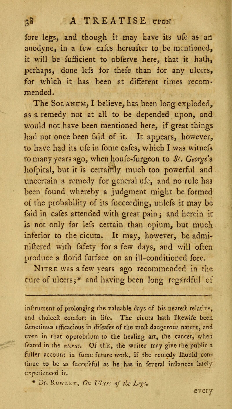 fore legs, and though it may have its ufe as an anodyne, in a few cafes hereafter to be mentioned, it will be fuffieient to obferve here, that it hath, perhaps, done lefs for thefe than for any ulcers, for which it has been at different times recom- mended. The SoLANUM, I believe, has been long exploded, as a remedy not at all to be depended upon, and would not have been mentioned here, if great things had not once been faid of it. It appears, however, to have had its ufe in fome cafes, which I was witnefs to many years ago, when houfe-furgeon to St. George's hofpital, but it is certairfly much too powerful and uncertain a rem.edy for general ufe, and no rule has been found whereby a judgment might be formed of the probability of its fucceeding, unlefs it may be faid in cafes attended with great pain; and herein it is not only far lefs certain than opium, but much inferior to the cicuta. It may, however, be admi- nillered with fafety for a few days, and will ofter\ produce a florid furface on an ill-conditioned fore« Nitre was a few years ago recommended in the cure of ulcers;* and having been long regardful of indrument of prolonging the valuable days of his neareft relative, and choiceft comfort in life. The cicuta hath likewife been Sometimes efficacious in difeafes of the moft dangerous nature, and even in that opprobrium to the healing art, the cancer, when featcd in the uterus. Of this, the writer may give the public a fuller account in forae future work, if the remedy fhould con-t' tinue to be as fuccefsful as he has in feveral inftanccs lately- experienced if. * Dr. Rowley, On Ulcers of the Lrgs^ ■every