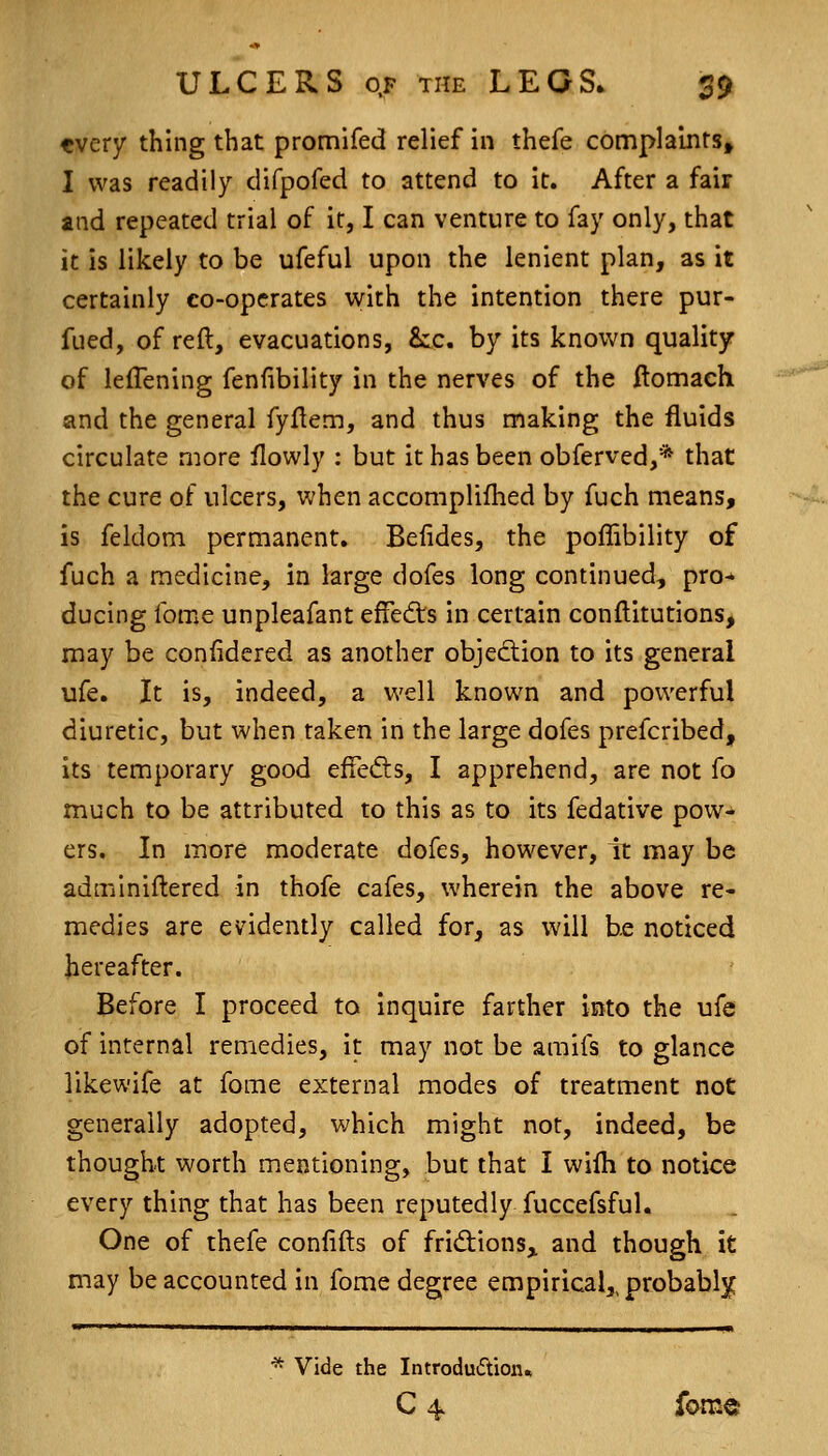 tvery thing that promifed relief in thefe complaints, I was readily difpofed to attend to it. After a fair and repeated trial of it, I can venture to fay only, that it is likely to be ufeful upon the lenient plan, as it certainly co-operates with the intention there pur- fued, of reft, evacuations, &:c. by its known quality of leflening fenfibility in the nerves of the ftomach and the general fyftem, and thus making the fluids circulate more flowly : but it has been obferved,* that the cure of ulcers, when accomplifhed by fuch means, is feldom permanent. Befides, the poffibility of fuch a medicine, in large dofes long continued, pro-' ducing feme unpleafant effedls in certain conftitutions, may be conlidered as another objecftion to its general ufe. It is, indeed, a well known and powerful diuretic, but when taken in the large dofes prefcribed, its temporary good effefts, I apprehend, are not fo much to be attributed to this as to its fedative pow- ers. In more moderate dofes, however, it may be adminiftered in thofe cafes, wherein the above re- medies are evidently called for, as will be noticed hereafter. Before I proceed to inquire farther into the ufe of internal remedies, it may not be amifs to glance likewife at fome external modes of treatment not generally adopted, which might not, indeed, be thought worth mentioning, but that I wilh to notice every thing that has been reputedly fuccefsful. One of thefe confifts of fridions^ and though it may be accounted in fome degree empirical,, probablj: * Vide the Introdu£tion» C 4 fom«