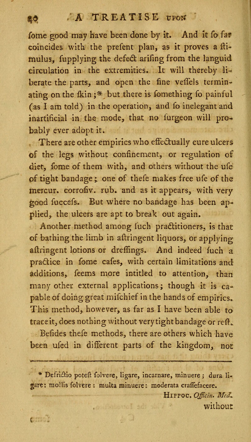 fome good may have been done by it. And it fo far coincides with the prefent plan, as it proves a fti- mulus, fupplying the defe<ft arifing from the languid circulation in the extremities. It will thereby li- berate the parts, and open the fine veffels termin- ating oathe ikin ;* but there is fomething fo painful (as I am told) in the operation, and fo inelegant and inartificial in the mode, that no furgeon will pro- bably ever adopt it. , There are other empirics who effediually cure ulcers Of th-e legs without confinement, or regulation of diet, fome of them with, and others without the ufe of tight bandage; one of thefe makes free ufe of the mercur. corrofiv. rub, and as it appears, with very good fuccefs. But where no bandage has been ap- plied, the ulcers are apt to break out again. Another method among fuch practitioners, is that of bathing the limb in aftringent liquors. Or applying aftringent lotions or dreffings. And indeed fuch a practice in fome cafes, with certain limitations and additions, feems more intitled to attention, than many other external applications; though it is ca- pable of doing great mifchief in the hands of empirics.. This method, however, as far as I have been able to trace it, does nothing without very tight bandage or reft^ Befides thefe methods, there are others which have been ufed in different parts of the kingdom, not * Defrlftio poteft folvere, ligare, Incarnare, minuere ; dura 11- gare: mollis folvere : multa minuere; moderata craflefacere. HiPPOC. Officbu McJ.. without