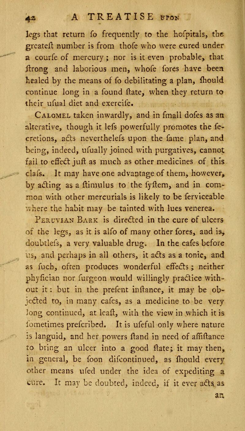 legs that return (o frequently to the hofpitals, the greatefl number is from thofe who were cured under a courfe of mercur}^; nor is it even probable, that jftrong and laborious men, whofe fores have been healed by the means of fo debilitating a plan, fliould continue long in a found ftate, when they return to theirufual diet and exercife. Calomel taken inwardly, and in fmall dofes as an alterative, though it lefs powerfully promotes the fe- cretions, adts neverthelefs upon the fame plan, and being, indeed, ufually joined with purgatives, cannot fail to efFedt juft as much as other medicines of this clafs. It may have one advantage of them, however, by aifting as a ftimulus to the fyllem, and in com- mon with other mercurials is likely to be ferviceable where the habit may be tainted with lues venerea. Peruvian Bark is directed in the cure of ulcers of the legs, as it is alfo of many other fores, and is, doubtlefs, a very valuable drug. In the cafes before IIS, and perhaps in all others, it adls as a tonic, and as fuch, often produces wonderful effedts; neither phyfician nor furgeon would willingly pradice with- out it: but in the prefent inftance, it may be ob- jecfted to, in many cafes, as a medicine to be very long continued, at leaf!:, with the view in which it is fometimes prefcribcd. It is ufeful only where nature :s languid, and her powers ftand in need of affiftance to bring an ulcer into a good ftate; it may then, in general, be foon difcontinued, as (hould every other means ufed under the idea of expediting a cure. It may be doubted, indeed, if it ever afta. as ar*