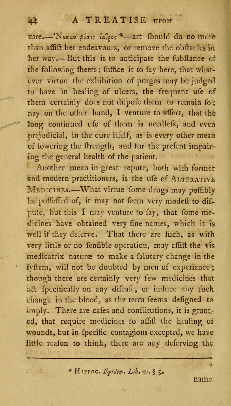 tore.—'Nsffwv (puG-ii; IxJ^og *—art fhould do no mor^ than affift her endeavours, or remove the obftacles in her way.—But this is to anticipate the fubftance of the following fheets; fuffice it to fay here, that what- ever virtue the exhibition of purges may be judged to have in healing of ulcers, the frequent ufe of them certainly does not difpofe them to remain fo; nay on the other hand, 1 venture to aflert, that the long continued ufe of them is needlefs, and even prejudicial, in the cure itfelf, as is every other mean of lowering the ilrength, and for the prefent impair- ing the general health of the patient. ^ Another mean in great repute, both with former and modern praftitioners, is the ufe of Alterative Medicines.—What virtue fome drugs may poflibly be pofieffed of, it may not feem very modeft to dif- pute, but this I may venture to fay, that fome me- dicines have obtained very fine names, which it is well if they deferve. That there are fuch, as with very little or no fenfible operation, may aflift the vis medicatrix naturse to make a falutary change in the fyftem, will not be doubted by men of experience; though there are certainly very few medicines that aft fpecifically on any difeafe, or induce any fuch change in the blood, as the term feems defigned to imply. There are cafes and conllitutions, it is grant- ed, that require medicines to aflifl the healing of woundi;, but in fpecific contagions excepted, we have little reafon to think, there are any deferving the * Hippoc. EpUeift' Lib, vi. § 5« nam.f