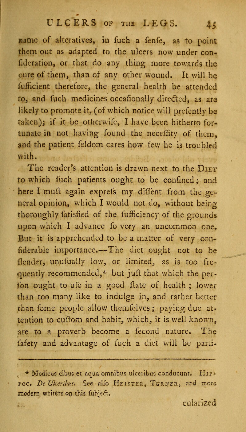 name of alteratives, in fuch a fenfe, as to point jhem out as adapted to the ulcers now under con- iideration, or that do any thing more towards the cure of them, than of any other wound. It will be fufficient therefore, the general health be attended to, and fuch medicines occafionally dlretled, as are likely to promote it, (of which notice will prcfently be taken); if it be otherwife, I have been hitherto for- tunate in not having found the necefiity of them, and the patient feldom cares how few he is troubled with. The reader's attention is drawn next to the Diet to which fuch patients ought to be confined; aiid here I muft again exprefs my diffent from the ge- neral opinion, which I would not do, without being thoroughly fatisfied of the fufficiency of the grounds upon which I advance fo ve-ry an uncommon one. But it is apprehended to be a matter of very con- liderable importance.—The diet ought not to be ilender, unufually low, or limited, as is too fre- quently recommended,* but juft that which the per- fon ought to ufe in a good flate of health ; lower than too many like to indulge in, and rather better than fome people allow themfelves; paying due at- tention to cuftom and habit, which, it is well known, are to a proverb become a fecond nature. The fafety and advantage of fuch a diet will be parti- . * Modicus cibus et aqua omnibus ulceiibus condacunt. HiP- poc. DeVksriluu See alfo Heisteu, Turner, and more modern writers on this fub]?ift. cularized