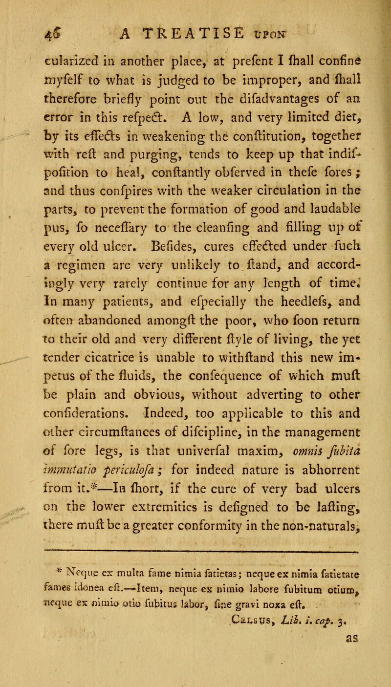 cularized in another place, at prefent I fhall confine myfelf to what is judged to be improper, and Ihall therefore briefly point out the difadvantages of an error in this refped:. A low^, and very limited diet, by its efFeds in weakening the conftirution, together with reft and purging, tends to keep up that indif- pofition to heal, conftantly obferved in thefe fores; and thus confpires with the weaker circulation in the parts, to prevent the formation of good and laudable pus, fo neceffary to the cleanfing and filling up of every old ulcer. Befides, cures effedled under fuch a regimen are very unlikely to ftand, and accord- ingly very rarely continue for any length of time. In many patients, and efpecially the heedlefs,. and often abandoned amongft the poor, who foon return to their old and very different ftyle of living, the yet tender cicatrice is unable to withftand this new im- petus of the fluids, the confequence of which muft be plain and obvious, without adverting to other confiderations. Indeed, too applicable to this and other circumftances of difcipline, in the management of fore legs, is that univerfal maxim, omnis fuhlia hnmiitatio per'iculofa; for indeed nature is abhorrent from it.*—In fhort, if the cure of very bad ulcers on the lower extremities is defigned to be lafting, there muft be a greater conformity in the non-naturals. * Neque ex multa fame nimia fatietas; nequeex nimia fatietate fames idonea eft.—Item, neque ex nimia labore fubitum otiuni, Tieque ex nimio otio fubitus labor, fine gravi noxa eft. . C ELS us, Lih. uca^. 3, as