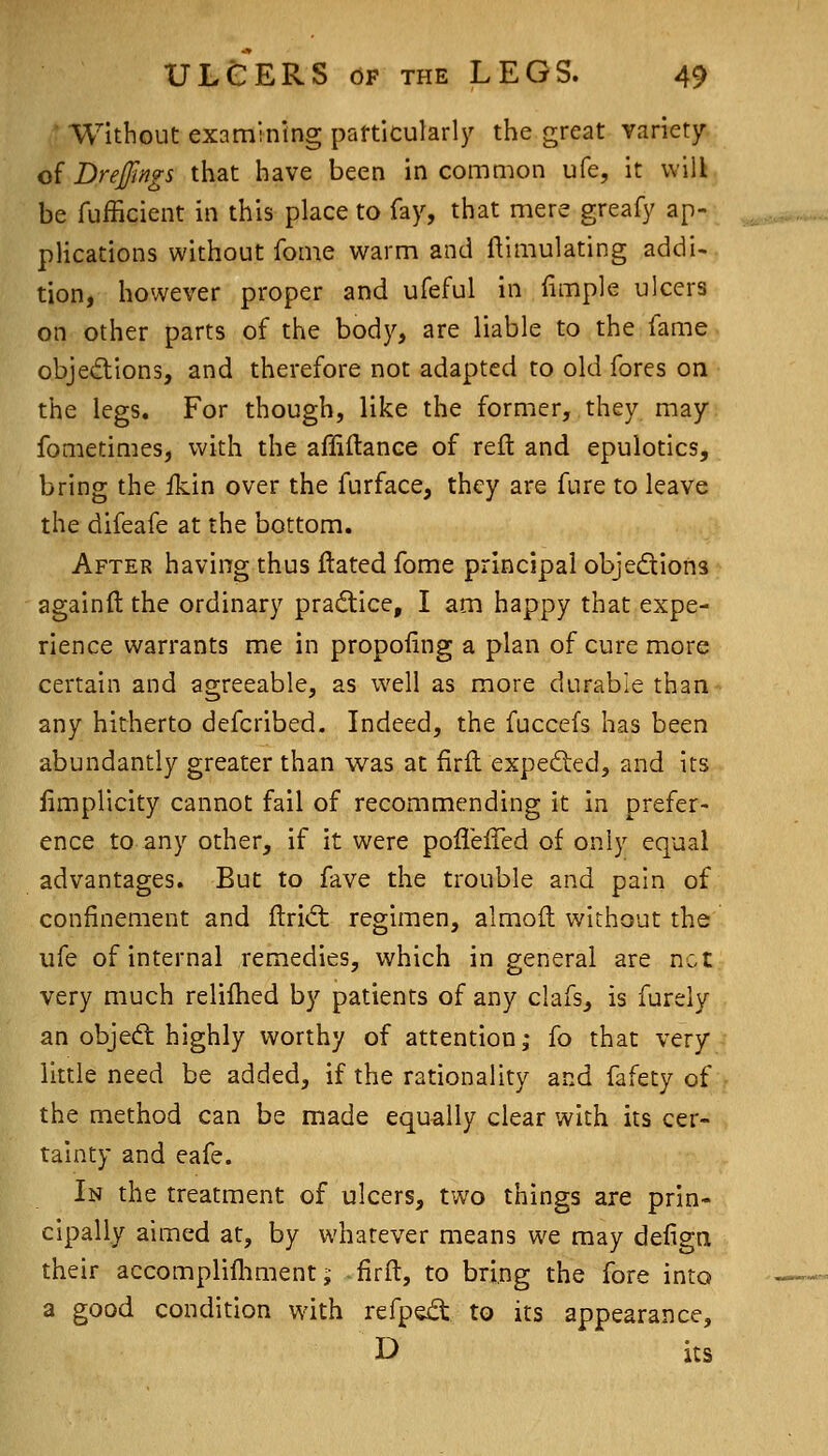 ■ Without examining particularl3' the great variety of Drejfmgs that have been in common ufe, it will be fufficient in this place to fay, that mere greafy ap- plications without fonie warm and iVimulating addi- tion, however proper and ufeful in fimple ulcers on other parts of the body, are liable to the fame obje(5lions, and therefore not adapted to old fores on the legs. For though, like the former, they may fometimes, with the affiflance of reft and epulotics, bring the fkin over the furface, they are fure to leave the difeafe at the bottom. After having thus ftated fome principal objedions againft the ordinary pradice, I am happy that expe- rience warrants me in propoiing a plan of cure more certain and agreeable, as well as more durable than any hitherto defcribed. Indeed, the fuccefs has been abundantly greater than was at firft expeded, and its limplicity cannot fail of recommending it in prefer- ence to any other, if it were pofleffed of only equal advantages. But to fave the trouble and pain of confinement and ftritfl regimen, almoft without the ufe of internal remedies, which in general are not very much relilhed by patients of any clafs, is furely an object highly worthy of attention,- fo that very little need be added, if the rationality and fafety of the method can be made equally clear with its cer- tainty and eafe. In the treatment of ulcers, two things are prin- cipally aimed at, by whatever means we may defign their accomplifliment ^ firft, to bring the fore into a good condition with refpe£t to its appearance, D its