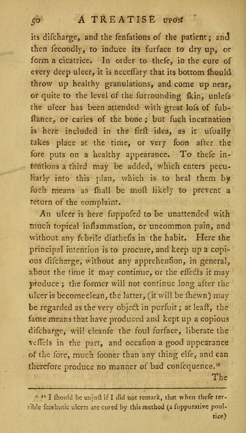 its dlfcharge, and the fenfations of the patiefit; 2nJ then fecondly, to induce its fuiface to dry up, or form a cicatrice. In order to thefe, in the cure of every deep uleery it is neceffary that its bottom fliould throw up healthy granulations, and come up near* or quite to the level of the furrounding Iktn, unlefs the ulcer has b-een attended with great tofs of fub- flancC;, or caries of the bone ; but fuch incarnation is here included in the firft idea, as it ufLJally takes place at the time, or very foon after the fore puts on a healthy appearance. To thefe in- tefltions a third may be added, which enters pecu- liarly into this plan, which is to heal them by ftich- means as fliall be moft likely to prevent a return of the Gomolainr. X An ulcer is here ftippofed to he unattended with much topical inflammation, or uncommon pain, and without any febriTe diathefis in the habit. Here the principal intention is to procure, and keep up a copi- ous difcharge, without any apprehenfion, in general^ about the time it may continue, or the effects it may produce ; the former will not continue long.after the ulcer is becomedean, the latter, (it will be ihewn) may be regarded as the very object in purfuit; at leaff, the fame means that have produced and kept up a copious difcharge, will cleanfe the^ foul furface, liberate the Teffels in the part, and occafion a good appearance of the fore, much fooner than any thing elfe, and can therefore produce no manner of bad confequence.* the *  I fliould be unjwft if I did not remark, that when thefe ter- jible fcorbusic ukcrs are cured by this method (a fuppurative poul- sice)