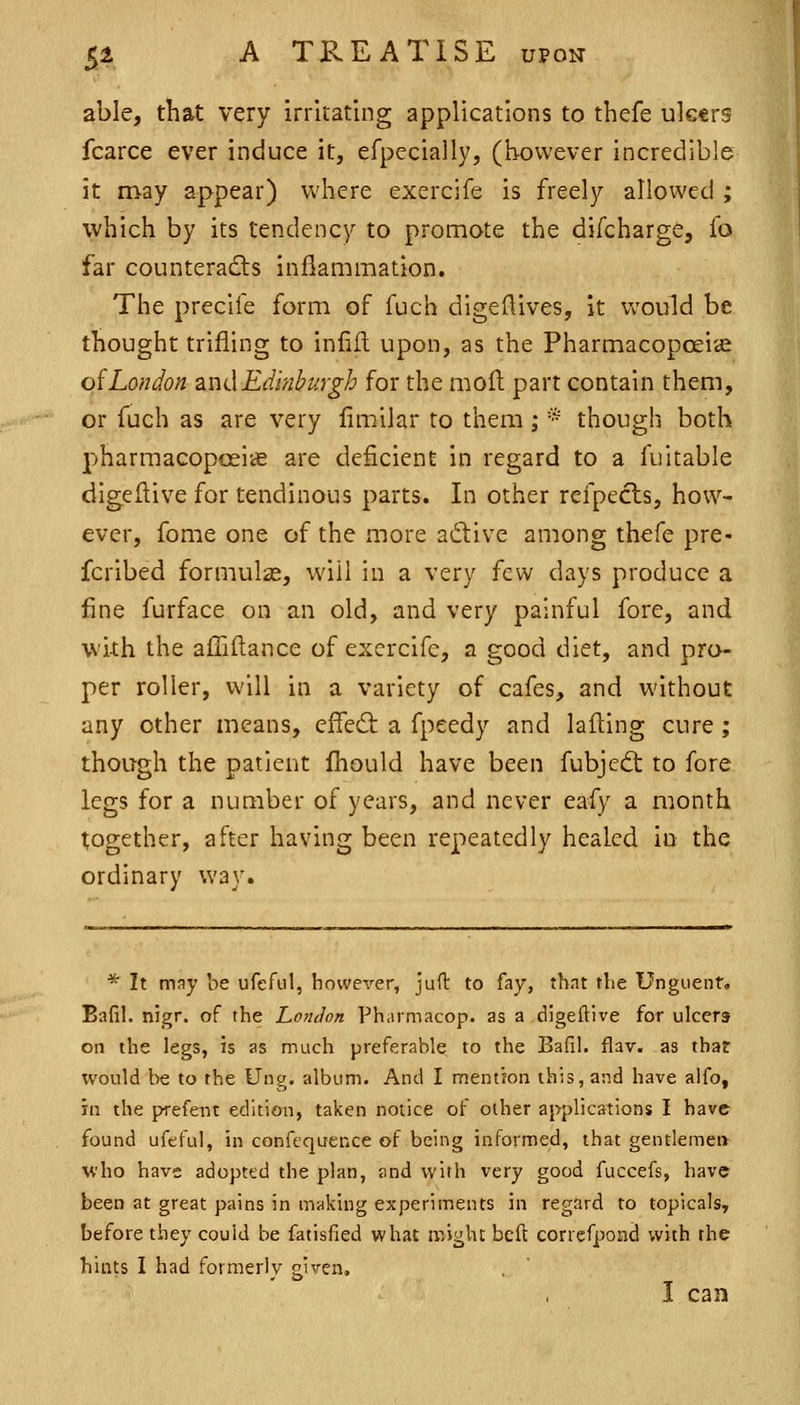 able, that very irritating applications to thefe uktrs fcarce ever induce it, efpecially, (however incredible it may appear) where exercife is freely allowed ; which by its tendency to pronnote the difcharge, fo far counteracts inflammation. The precife form of fuch digef^ives, it Vv'ould be thought trifling to infill upon, as the Pharmacopoeise oiLondon SiudEdinburgh for the moil part contain them, or fuch as are very fimilar to them ; * though both pharmacoposiie are deficient in regard to a fuitable digedive for tendinous parts. In other refpecls, how- ever, fome one of the more adive among thefe pre- fcribed formulae, will in a very few days produce a fine furface on an old, and very painful fore, and wi-th the afTiftance of exercife, a good diet, and pro- per roller, will in a variety of cafes, and without any other means, cffed: a fpeedy and lafling cure ; though the patient Ihould have been fubjed: to fore legs for a number of years, and never eafy a month together, after having been repeatedly healed io the ordinary way. * It may be ufeful, however, juft to fay, that the Unguent, Bafil. nigr. of the Lofuion Pharmacop. as a digeftive for ulcers on the legs, is as much preferable to the Bafil. flav. as that would be to the Ung. album. And I mention this, and have alfo, in the prefent edition, taken notice of other applications I have found uftful, in confcquence of being informed, that gentlemen who have adopted the plan, and with very good fuccefs, have been at great pains in making experiments in regard to topicals, before they could be fatisfied what might bcft correfpond with the hints I had formerly given,