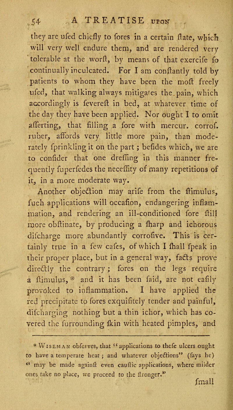 they are ufed chiefly to fores in a certain ftate, which will very well endure them, and are rendered very 'tolerable at the worfl, by means of that exercife fo continually inculcated. For I am conftantly told by patients to whom they have been the molt freely vfed, that walking always mitigates the.pain, which acxordingly is fevereil in bed, at whatever time of the day they have been applied. Nor ought I to omit afferting, that filling a fore with mcrcur. corrof. ruber, affords very little more pain, than mode- rately fprinklingit on the part; befides which, we are to confider that one drefiing in this manner fre- quently fuperfedes the neceflity of many repetitions of it, in a more moderate way. Another objection may arife from the ftimulus, fuch applications will occafion, endangering inflam- mation, and rendering an ill-conditioned fore flill more obflinate, by producing a Iharp and ichorous difcharge more abundantly corrofive. This is cer- tainly true in a few cafes, of which I fball fpeak in their proper place, but In a general way, fadts prove diredliy the contrary; fores on the legs require a ftimulus, * and it has been faid, are not eafily provoked to inflammation. I have applied the red precipitate to fores exquifitely tender and painful, difcharglng nothing but a thin ichor, which has co- vered the furrounding fkin with heated pimples, and * Wiseman obfeives, that applications to thefe ulcers ought to have a temperate hear ; and whatever objeftions (fays he)  may be made againft even cauftic applications, where milder ones take no place, we proceed to the llroager. fm.ali