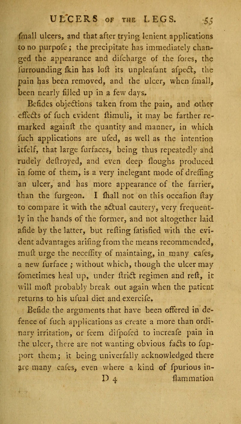 fmall ulcers, and that after trying lenient applications to no purpofe; the precipitate has immediately chan- ged the appearance and difcharge of the fores, the furrounding ikin has loft its unpleafant afpe<5t, the pain has been removed, and the ulcer, when fmall, been nearly filled up in a few days. Befides objedtions taken from the pain, and other effedts of fuch evident flimuli, it may be farther re- marked againll the quantity and manner, in which fuch applications are ufed, as well as the intention icfelf, that large furfaces, being thus repeatedly and rudely deftroyed, and even deep floughs produced in fome of them, is a very inelegant mode of dreffing an ulcer, and has more appearance of the farrier, than the furgeon. I Ihall not on this occalion ilay to compare it with the adiual cautery, very frequent- ly in the hands of the former, and not altogether laid afide by the latter, but refting fatisfied with the evi- dent advantages ariiing from the means recommended, muft urge the neceffity of maintaing, in many cafes, a new furface ,- without which, though the ulcer may fometimes heal up, under ftridl regimen and reft, it will moft probably break out again when the patienC ^•eturns to his ufual diet and exerclfe. Befide the arguments that have been offered in de- fence of fuch applications as create a more than ordi- nary irritation, or feem difpofed to increafe pain in the ulcer, there are not wanting obvious fadls to fup- port them; it being univerfally acknowledged there gtie many cafes, even where a kind of fpurious in- P 4 liammation
