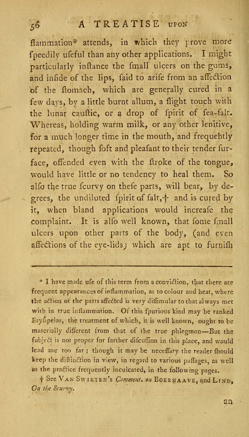 fiammatlon* attends, in which they prove tnore fpeedily ufeful than any other applications. I might particularly inftance the fmall ulcers on the gums, and inlide of the lips, faid to arife from an affection of the flomach, which are generally cured in a few days, by a little burnt allum, a flight touph with the lunar cauftic, or a drop of fpirit of fea^falt. Whereas, holding warm milk, or any other lenitive, for a much longer time in the mouth, and frequehtly repeated, though foft and pleafant to their tender fur- face, offended even with the flroke of the tongue, would have little or no tendency to heal them. So alfo the true fcurvy on thefe parts, will bear, by de- grees, the undiluted fpirit of falt,-j~ and is cured by it, when bland applications would increafe the complaint. It is alfo well known, that fome Ariall ulcers upon other parts of the body, (and even gfTediions of the eye-lidsj which are apt to furnilli * I have made ufe of this term from a ccnvidion, that there are frequent appearances of inflammation, as to colour and heat, where the ad'ticn of the parrs afFedted is very dilfimular to that always met wirh in true inflammation. Of this fpurious kind may be ranked Eiyfipela?, the treatment of which, it is well known, ought to be materially different from that of the true phlegmon—But the fubje6t is not proper for farther difcuflion in this place, and would lead me too far ; though it may be necefTary the reader fliould keep the diflindion in view, in regard to various paffages, as well as the practice frequently inculcated, in the following pages. f See Van Swieten's Comment, on Boer^aave, andLiwD, Gn the Scxtrvy.