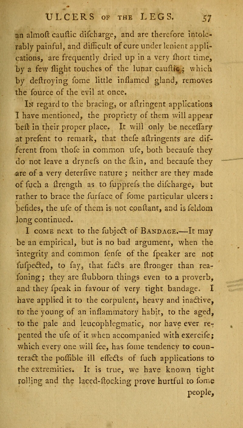 an almoft caulllc difcharge, and are therefore intole- rably painful, and difficult of cure under lenient appli- cations, are frequently dried up in a very Ihort time, by a fevy flight touches of the lunar caufti^^ which by deftroying fome little inflamed gland, removes the fource of the evil at once. In regard to the bracing, or aflringent applications I have mentioned, the propriety of them will appear befl in their proper place. It will only be necelTary at prefent to remark, that thefe aftringents are dif- ferent from thofe in common ufe, both becaufe they do not leave a drynefs on the fkin, and becaufe they are of a very deterfive nature ; neither are they made of fuch a llrength as to fupprefs the difcharge, but rather to brace the furface of fome particular ulcers : befides, the ufe of them is not cpnftant, and is feldom long continued. I COME next to the fubjed: of Bandage.—It may be an empirical, but is no bad argument, when the integrity and common fenfe of the fpeaker are not fufpeded, to fay, that fadVs are flronger than rea- foning; they are flubborn things even to a proverb, and they fpcak in favour of very tight bandage, I have applied it to the corpulent, heavy and inactive, to the young of an inflammatory habit, to the aged, to the pale and leucophlegmatic^ nor have ever re- pented the ufe of it when accompanied with exercife; which every one v^ill fee, has fome tendency to coun- teract the pollible ill effedts of fuch applications to the extremities. It is true, we have known tight rolling and the laced-flocking prove hurtful to fome people.